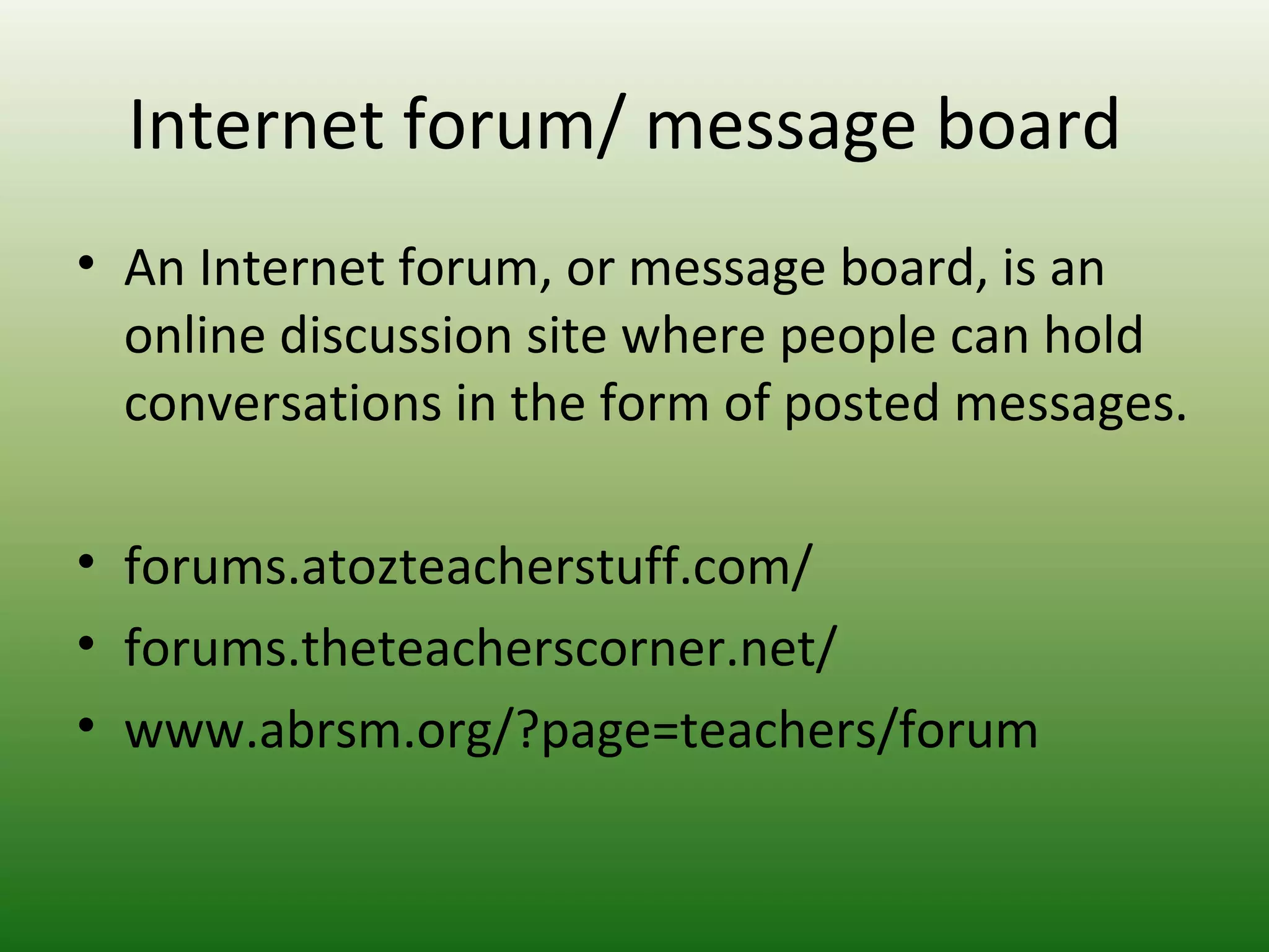 Internet forum/ message board
• An Internet forum, or message board, is an
online discussion site where people can hold
conversations in the form of posted messages.
• forums.atozteacherstuff.com/
• forums.theteacherscorner.net/
• www.abrsm.org/?page=teachers/forum
 