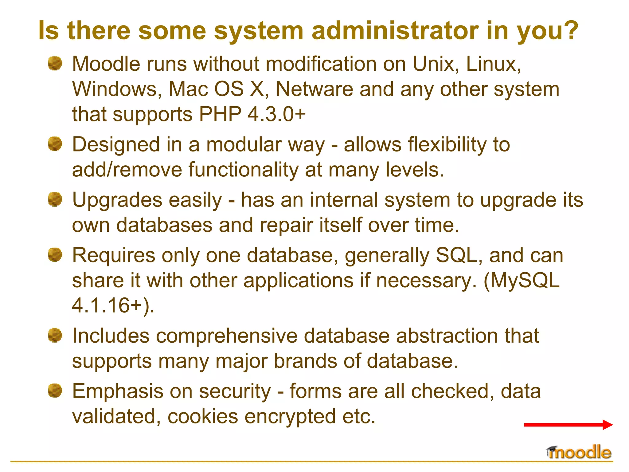 Is there some system administrator in you?
  Moodle runs without modification on Unix, Linux,
  Windows, Mac OS X, Netware and any other system
  that supports PHP 4.3.0+
  Designed in a modular way - allows flexibility to
  add/remove functionality at many levels.
  Upgrades easily - has an internal system to upgrade its
  own databases and repair itself over time.
  Requires only one database, generally SQL, and can
  share it with other applications if necessary. (MySQL
  4.1.16+).
  Includes comprehensive database abstraction that
  supports many major brands of database.
  Emphasis on security - forms are all checked, data
  validated, cookies encrypted etc.
 