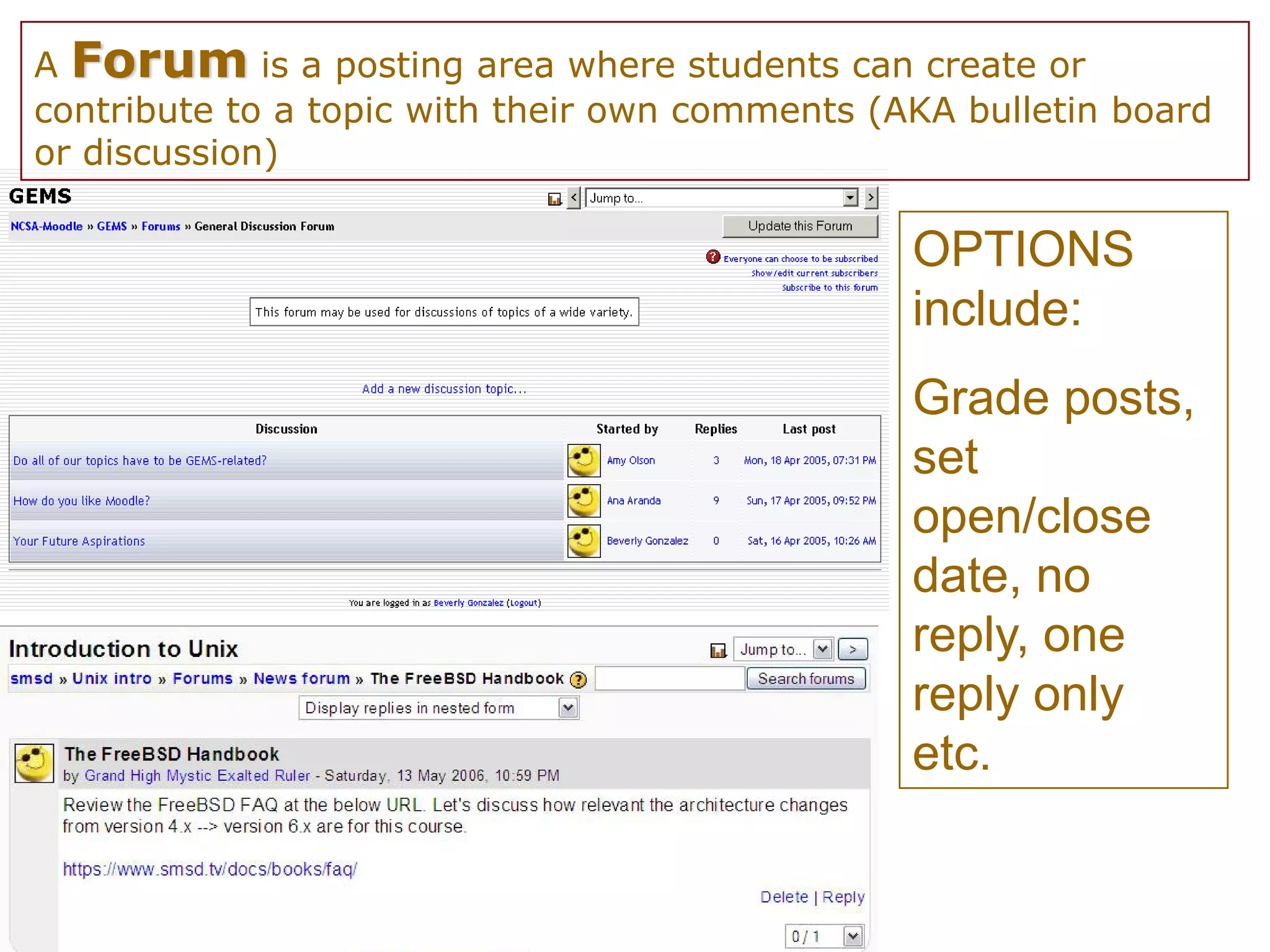 A Forum is a posting area where students can create or
contribute to a topic with their own comments (AKA bulletin board
or discussion)

                                                OPTIONS
                                                include:
                                                Grade posts,
                                                set
                                                open/close
                                                date, no
                                                reply, one
                                                reply only
                                                etc.
 