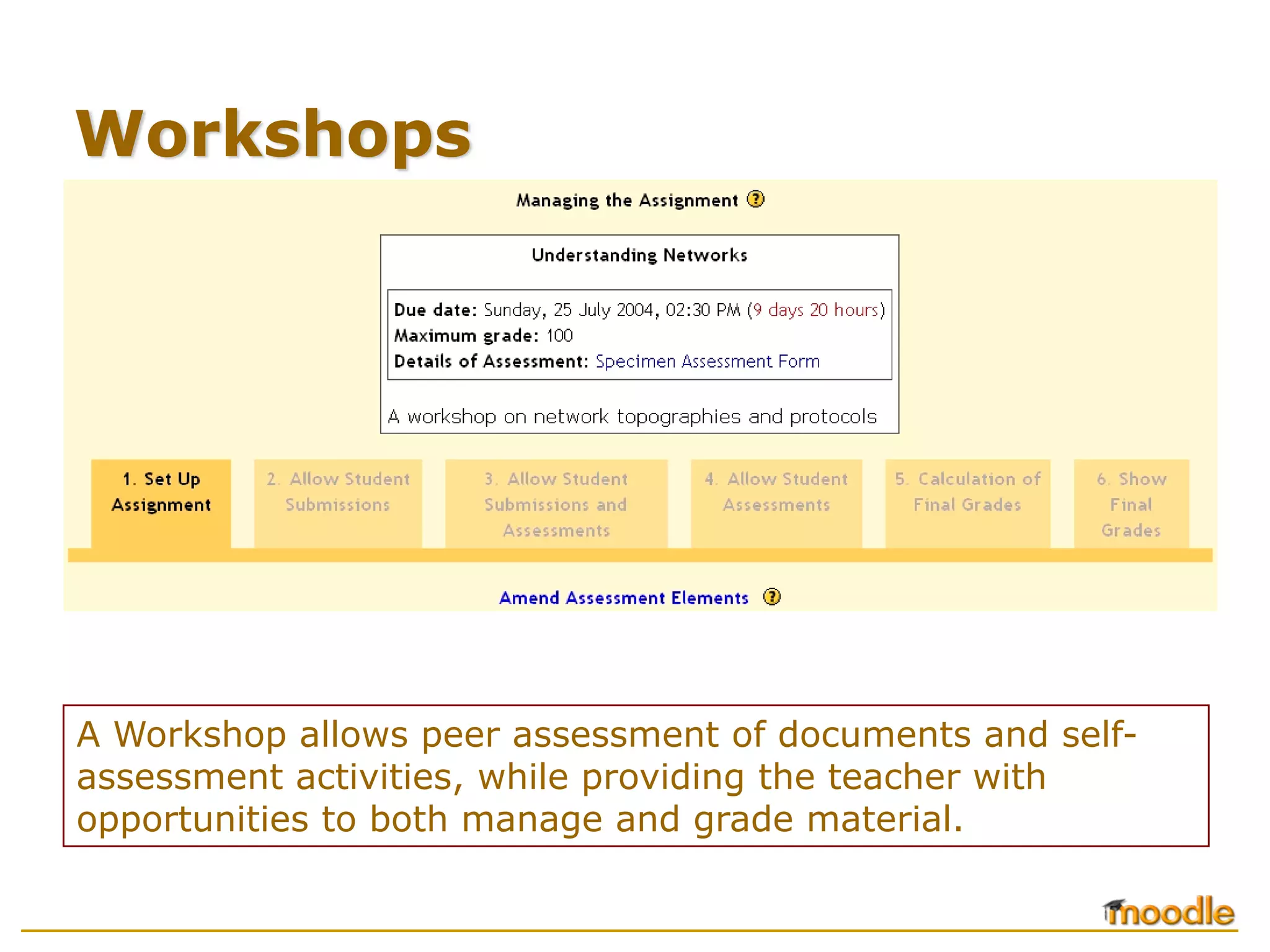 Workshops




A Workshop allows peer assessment of documents and self-
assessment activities, while providing the teacher with
opportunities to both manage and grade material.
 