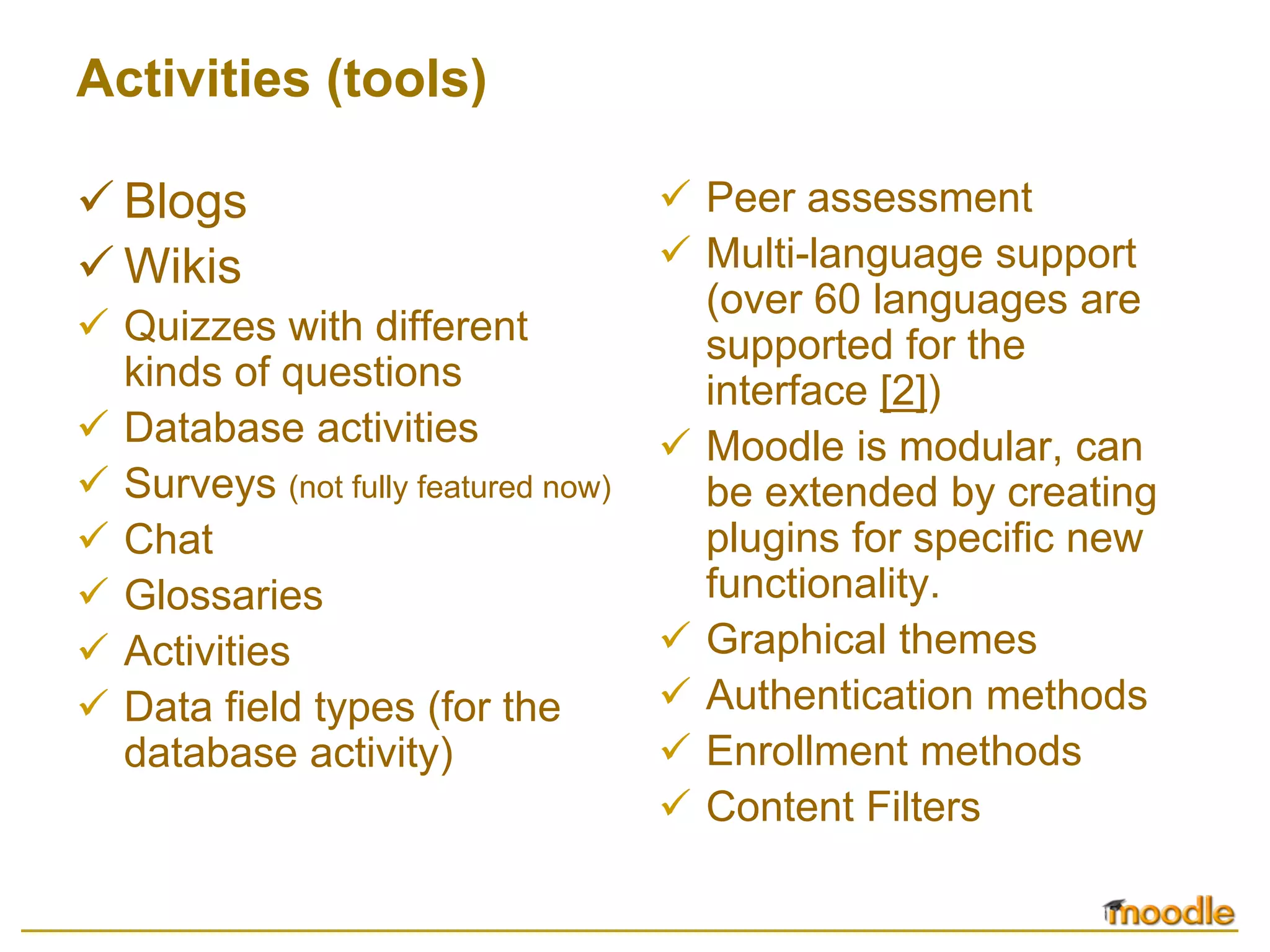 Activities (tools)

  Blogs                              Peer assessment
  Wikis                              Multi-language support
                                     (over 60 languages are
  Quizzes with different             supported for the
  kinds of questions                 interface [2])
  Database activities                Moodle is modular, can
  Surveys (not fully featured now)   be extended by creating
  Chat                               plugins for specific new
  Glossaries                         functionality.
  Activities                         Graphical themes
  Data field types (for the          Authentication methods
  database activity)                 Enrollment methods
                                     Content Filters
 