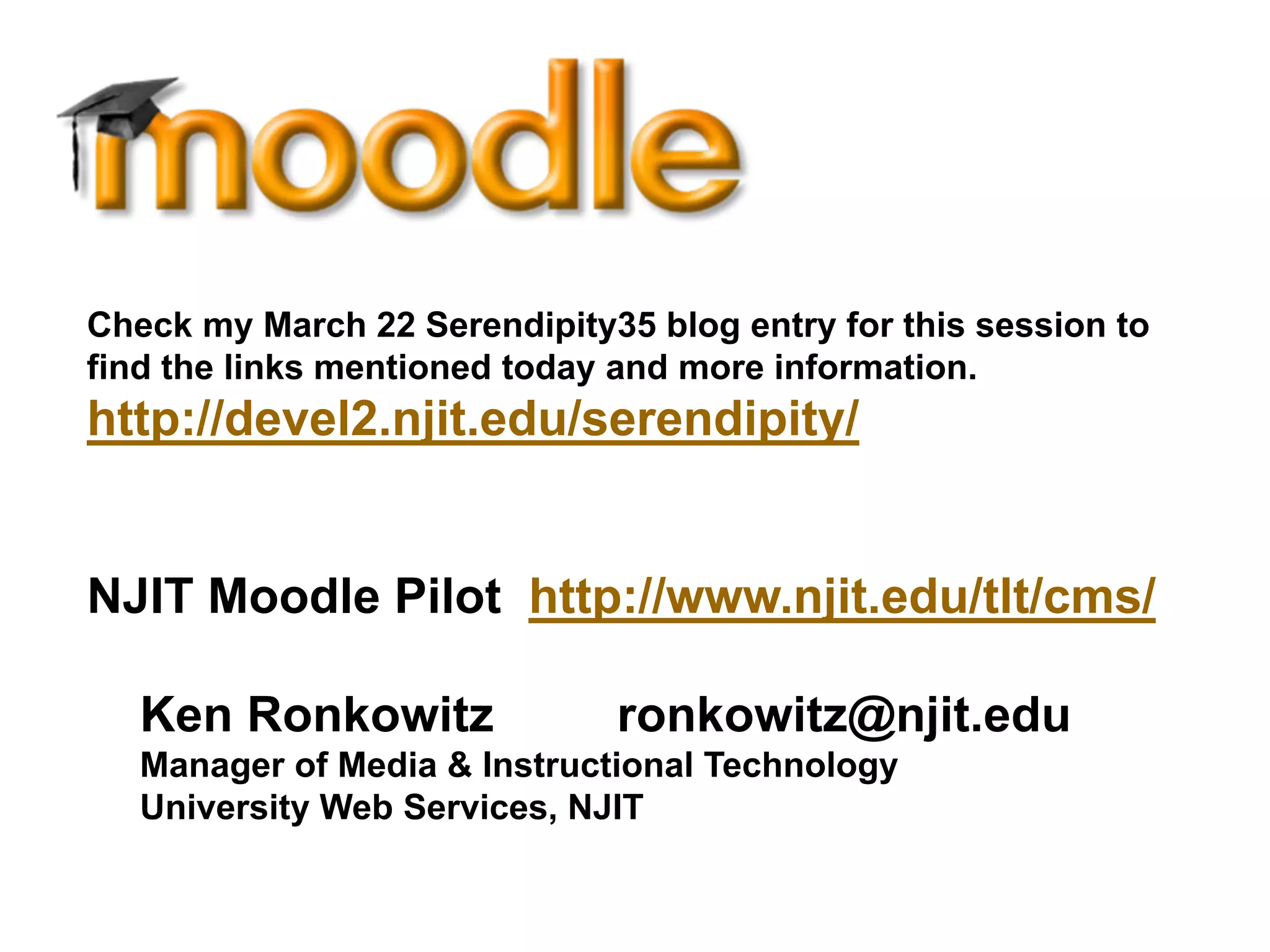 Check my March 22 Serendipity35 blog entry for this session to
find the links mentioned today and more information.
http://devel2.njit.edu/serendipity/


NJIT Moodle Pilot http://www.njit.edu/tlt/cms/

   Ken Ronkowitz              ronkowitz@njit.edu
   Manager of Media & Instructional Technology
   University Web Services, NJIT
 