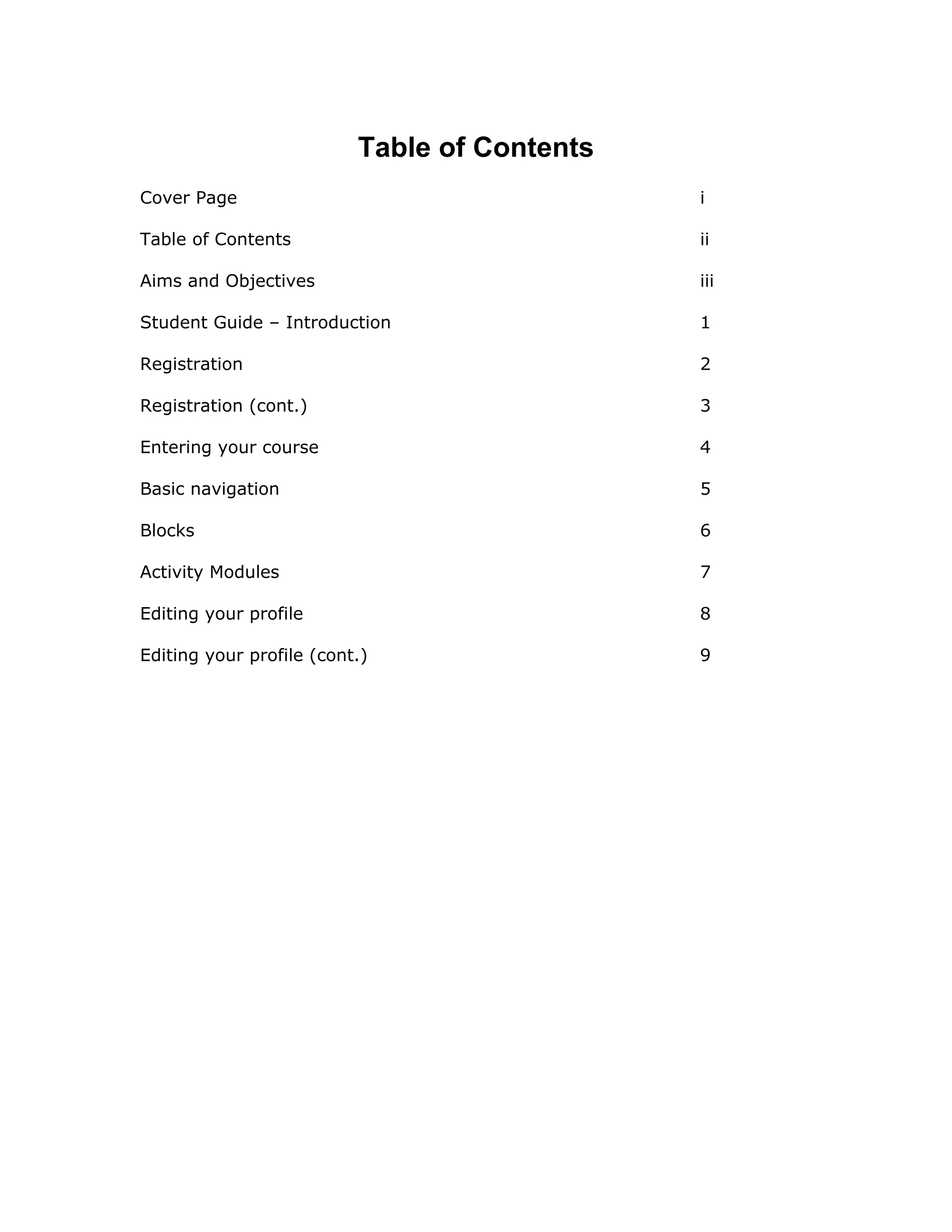 Table of Contents
Cover Page                                    i

Table of Contents                             ii

Aims and Objectives                           iii

Student Guide – Introduction                  1

Registration                                  2

Registration (cont.)                          3

Entering your course                          4

Basic navigation                              5

Blocks                                        6

Activity Modules                              7

Editing your profile                          8

Editing your profile (cont.)                  9
 