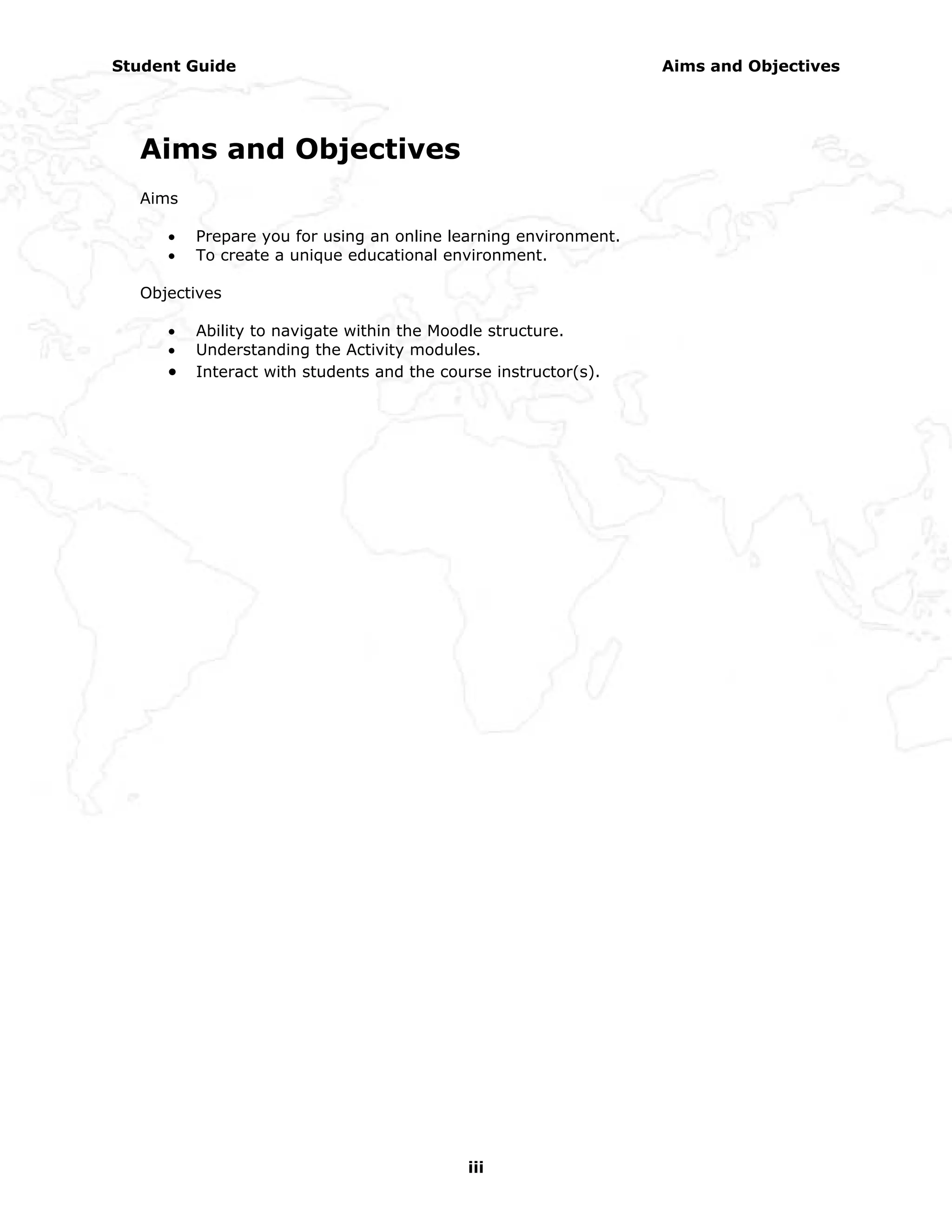 Student Guide                                                    Aims and Objectives




  Aims and Objectives
  Aims

     •   Prepare you for using an online learning environment.
     •   To create a unique educational environment.

  Objectives

     •   Ability to navigate within the Moodle structure.
     •   Understanding the Activity modules.
     •   Interact with students and the course instructor(s).




                                           iii
 