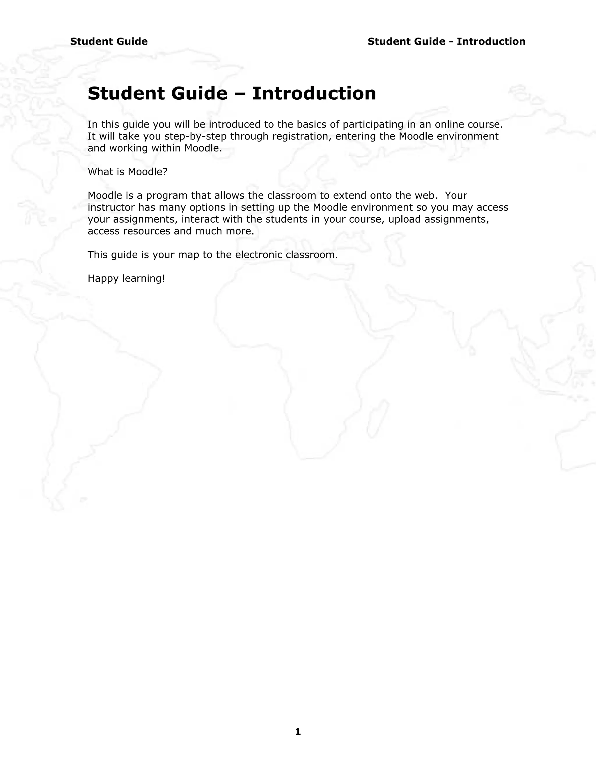 Student Guide                                                Student Guide - Introduction




  Student Guide – Introduction
  In this guide you will be introduced to the basics of participating in an online course.
  It will take you step-by-step through registration, entering the Moodle environment
  and working within Moodle.

  What is Moodle?

  Moodle is a program that allows the classroom to extend onto the web. Your
  instructor has many options in setting up the Moodle environment so you may access
  your assignments, interact with the students in your course, upload assignments,
  access resources and much more.

  This guide is your map to the electronic classroom.

  Happy learning!




                                             1
 