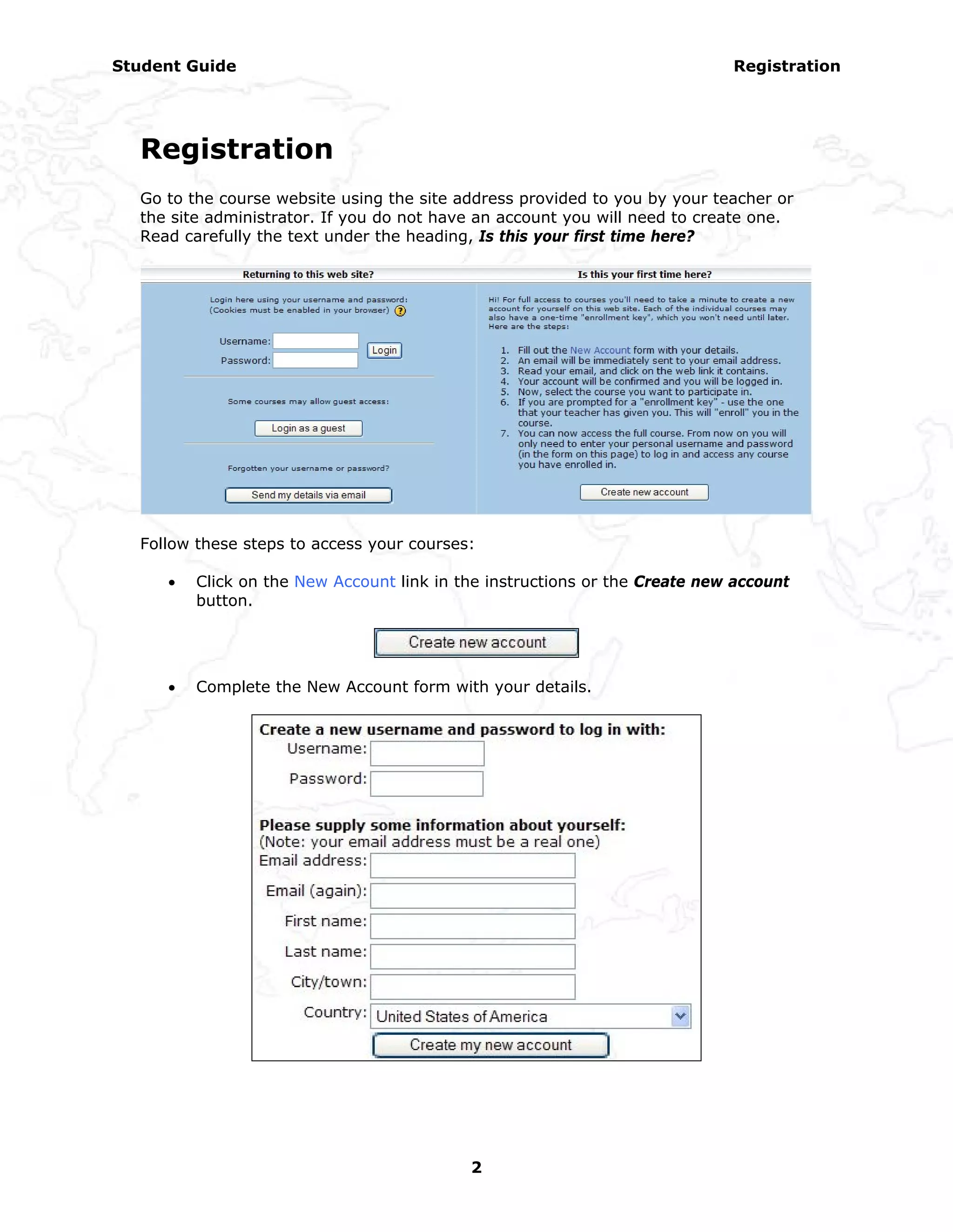 Student Guide                                                               Registration




  Registration
  Go to the course website using the site address provided to you by your teacher or
  the site administrator. If you do not have an account you will need to create one.
  Read carefully the text under the heading, Is this your first time here?




  Follow these steps to access your courses:

     •   Click on the New Account link in the instructions or the Create new account
         button.




     •   Complete the New Account form with your details.




                                           2
 