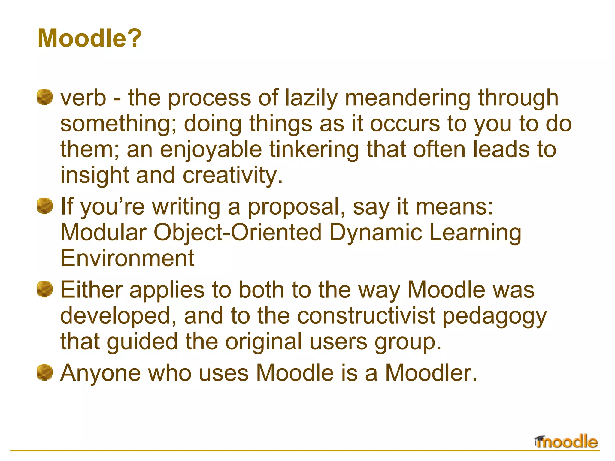 Moodle?

 verb - the process of lazily meandering through
 something; doing things as it occurs to you to do
 them; an enjoyable tinkering that often leads to
 insight and creativity.
 If you’re writing a proposal, say it means:
 Modular Object-Oriented Dynamic Learning
 Environment
 Either applies to both to the way Moodle was
 developed, and to the constructivist pedagogy
 that guided the original users group.
 Anyone who uses Moodle is a Moodler.
 