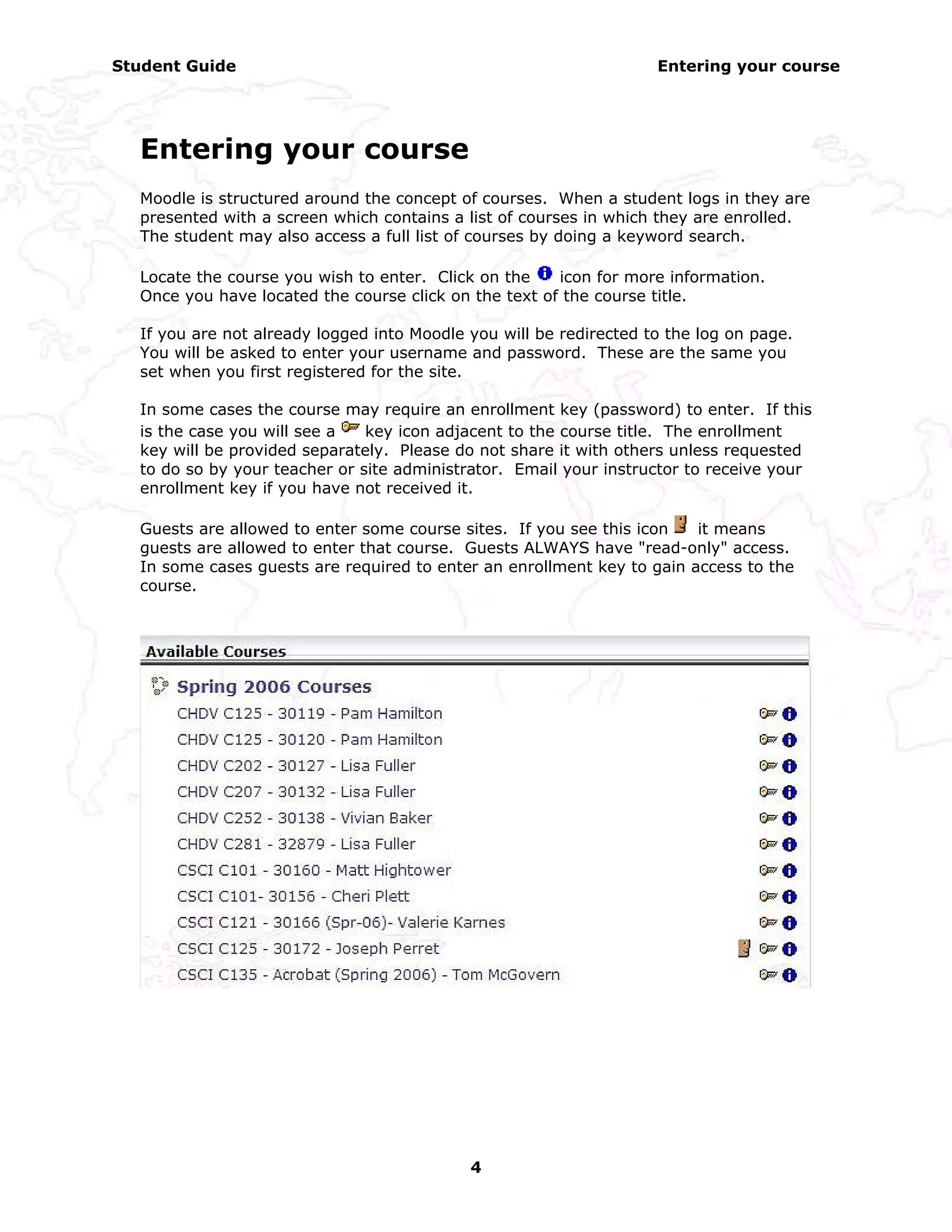 Student Guide                                                       Entering your course




  Entering your course
  Moodle is structured around the concept of courses. When a student logs in they are
  presented with a screen which contains a list of courses in which they are enrolled.
  The student may also access a full list of courses by doing a keyword search.

  Locate the course you wish to enter. Click on the    icon for more information.
  Once you have located the course click on the text of the course title.

  If you are not already logged into Moodle you will be redirected to the log on page.
  You will be asked to enter your username and password. These are the same you
  set when you first registered for the site.

  In some cases the course may require an enrollment key (password) to enter. If this
  is the case you will see a   key icon adjacent to the course title. The enrollment
  key will be provided separately. Please do not share it with others unless requested
  to do so by your teacher or site administrator. Email your instructor to receive your
  enrollment key if you have not received it.

  Guests are allowed to enter some course sites. If you see this icon   it means
  guests are allowed to enter that course. Guests ALWAYS have "read-only" access.
  In some cases guests are required to enter an enrollment key to gain access to the
  course.




                                            4
 