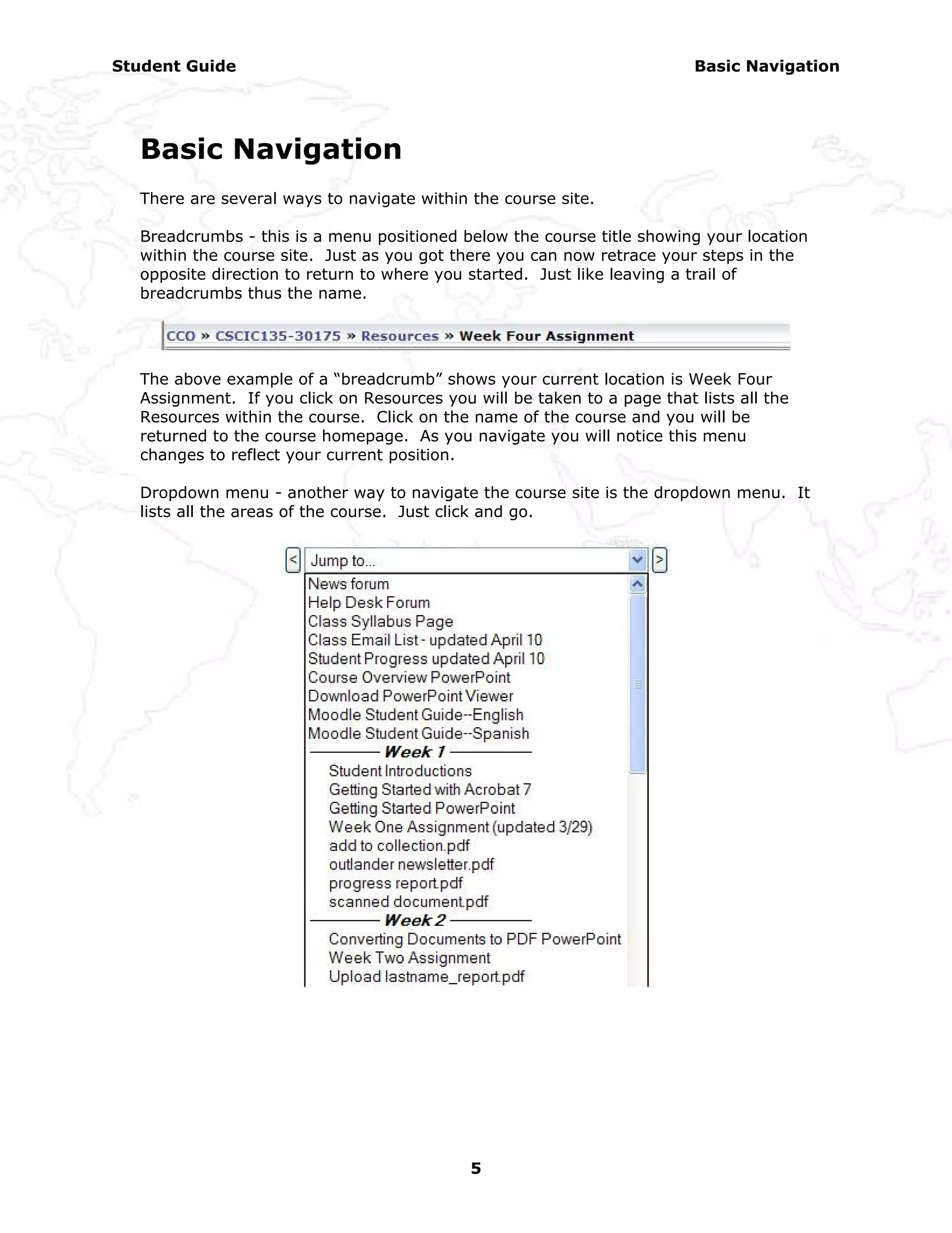 Student Guide                                                            Basic Navigation




  Basic Navigation
  There are several ways to navigate within the course site.

  Breadcrumbs - this is a menu positioned below the course title showing your location
  within the course site. Just as you got there you can now retrace your steps in the
  opposite direction to return to where you started. Just like leaving a trail of
  breadcrumbs thus the name.




  The above example of a “breadcrumb” shows your current location is Week Four
  Assignment. If you click on Resources you will be taken to a page that lists all the
  Resources within the course. Click on the name of the course and you will be
  returned to the course homepage. As you navigate you will notice this menu
  changes to reflect your current position.

  Dropdown menu - another way to navigate the course site is the dropdown menu. It
  lists all the areas of the course. Just click and go.




                                            5
 
