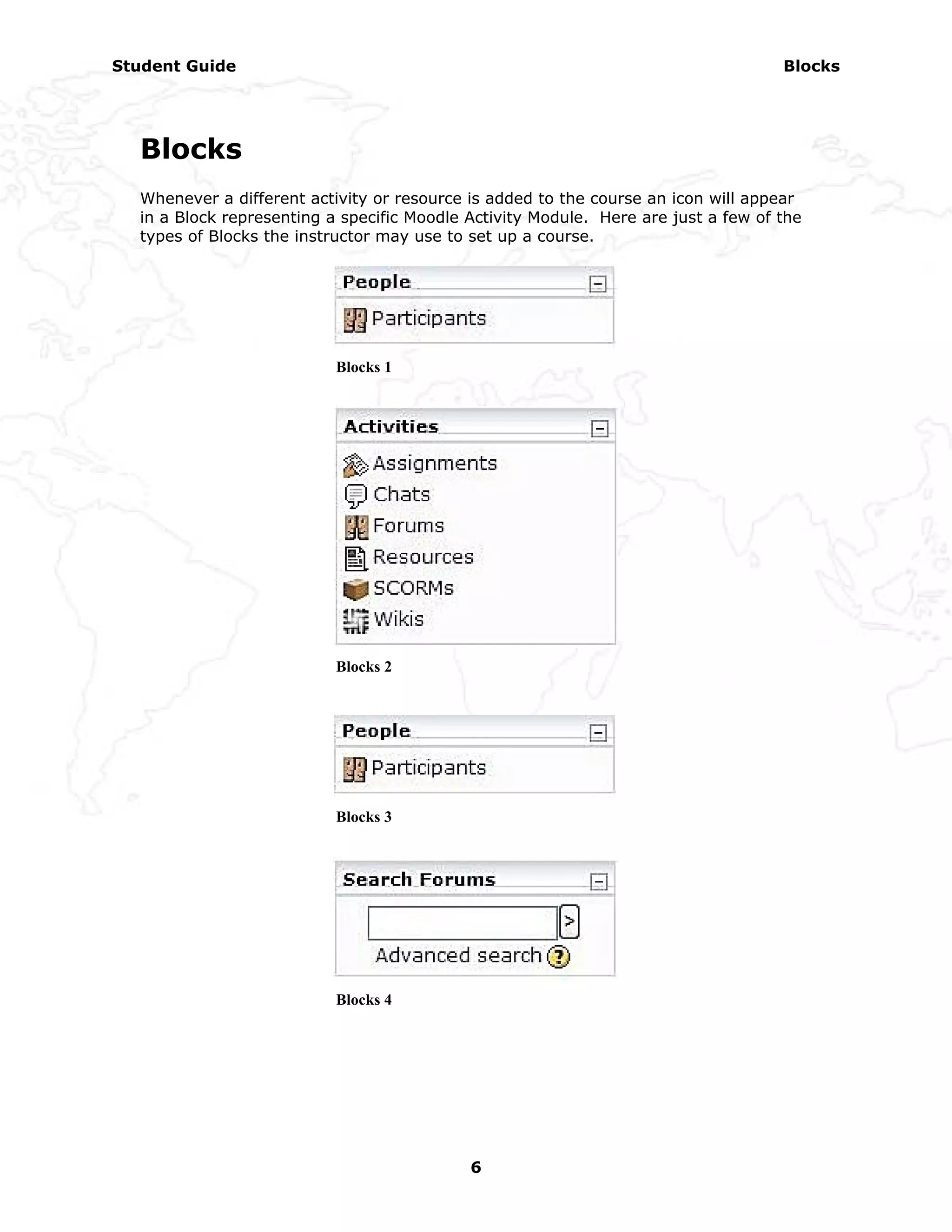 Student Guide                                                                       Blocks




  Blocks
  Whenever a different activity or resource is added to the course an icon will appear
  in a Block representing a specific Moodle Activity Module. Here are just a few of the
  types of Blocks the instructor may use to set up a course.




                           Blocks 1




                           Blocks 2




                           Blocks 3




                           Blocks 4




                                            6
 