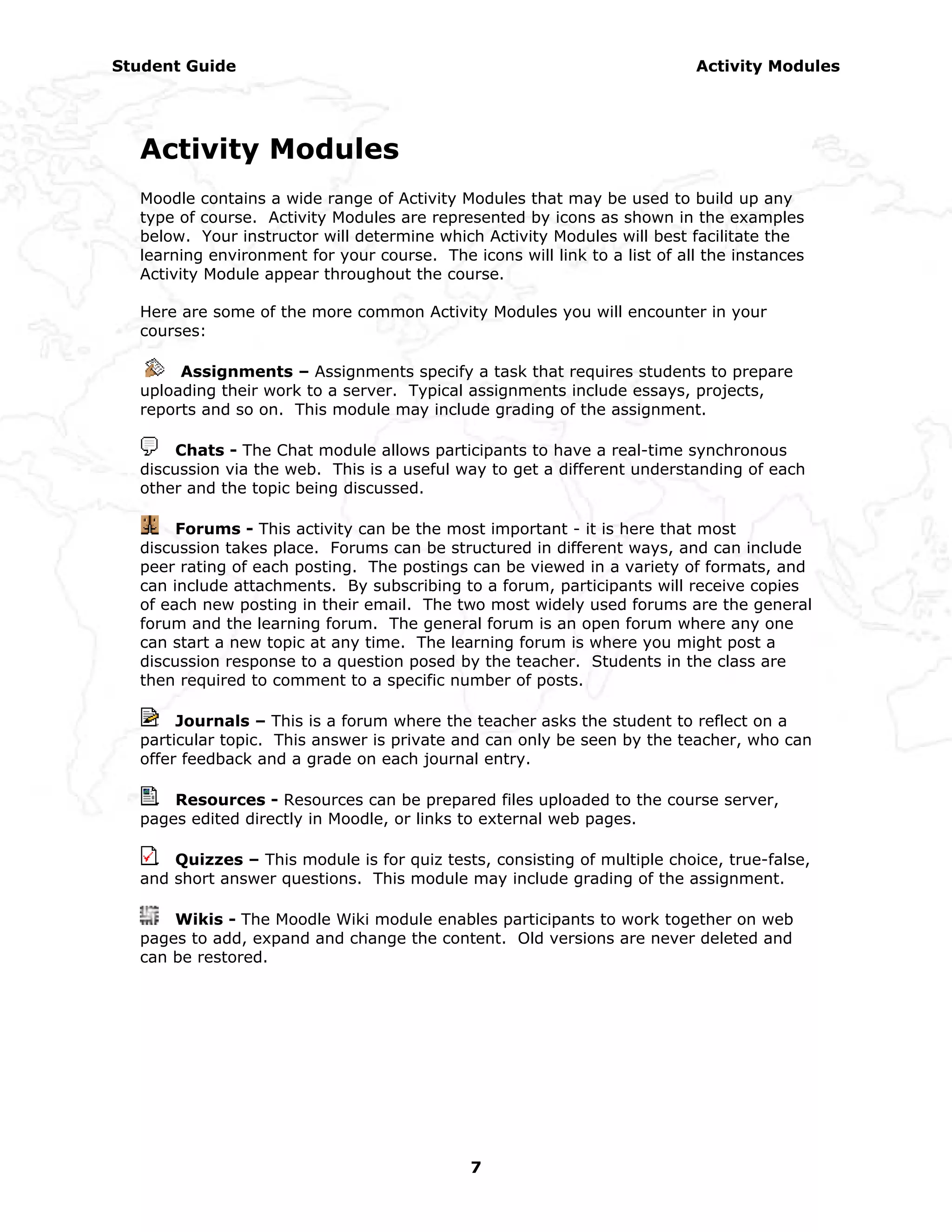 Student Guide                                                              Activity Modules




  Activity Modules
  Moodle contains a wide range of Activity Modules that may be used to build up any
  type of course. Activity Modules are represented by icons as shown in the examples
  below. Your instructor will determine which Activity Modules will best facilitate the
  learning environment for your course. The icons will link to a list of all the instances
  Activity Module appear throughout the course.

  Here are some of the more common Activity Modules you will encounter in your
  courses:

       Assignments – Assignments specify a task that requires students to prepare
  uploading their work to a server. Typical assignments include essays, projects,
  reports and so on. This module may include grading of the assignment.

       Chats - The Chat module allows participants to have a real-time synchronous
  discussion via the web. This is a useful way to get a different understanding of each
  other and the topic being discussed.

       Forums - This activity can be the most important - it is here that most
  discussion takes place. Forums can be structured in different ways, and can include
  peer rating of each posting. The postings can be viewed in a variety of formats, and
  can include attachments. By subscribing to a forum, participants will receive copies
  of each new posting in their email. The two most widely used forums are the general
  forum and the learning forum. The general forum is an open forum where any one
  can start a new topic at any time. The learning forum is where you might post a
  discussion response to a question posed by the teacher. Students in the class are
  then required to comment to a specific number of posts.

       Journals – This is a forum where the teacher asks the student to reflect on a
  particular topic. This answer is private and can only be seen by the teacher, who can
  offer feedback and a grade on each journal entry.

      Resources - Resources can be prepared files uploaded to the course server,
  pages edited directly in Moodle, or links to external web pages.

      Quizzes – This module is for quiz tests, consisting of multiple choice, true-false,
  and short answer questions. This module may include grading of the assignment.

      Wikis - The Moodle Wiki module enables participants to work together on web
  pages to add, expand and change the content. Old versions are never deleted and
  can be restored.




                                             7
 