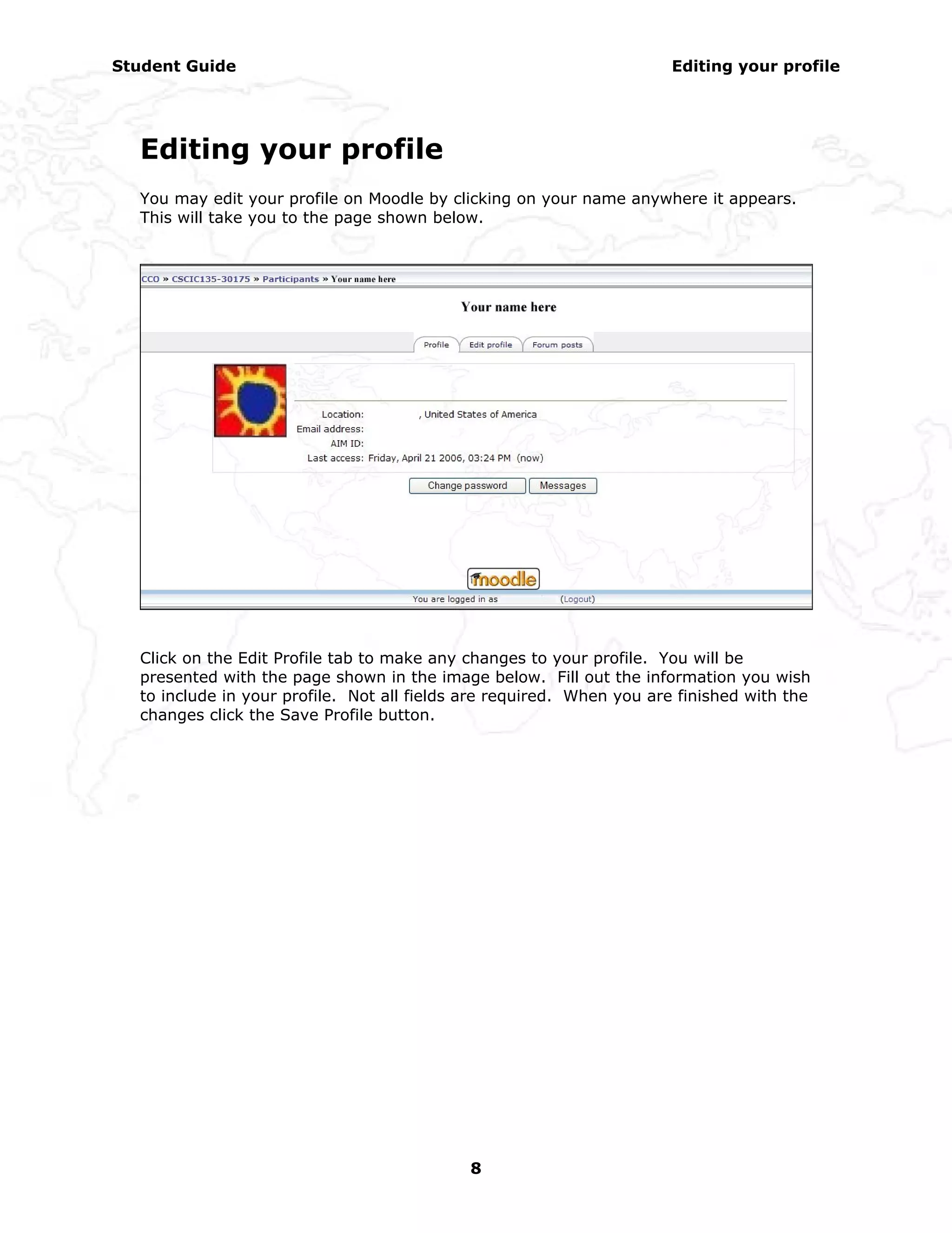 Student Guide                                                         Editing your profile




  Editing your profile
  You may edit your profile on Moodle by clicking on your name anywhere it appears.
  This will take you to the page shown below.




  Click on the Edit Profile tab to make any changes to your profile. You will be
  presented with the page shown in the image below. Fill out the information you wish
  to include in your profile. Not all fields are required. When you are finished with the
  changes click the Save Profile button.




                                            8
 