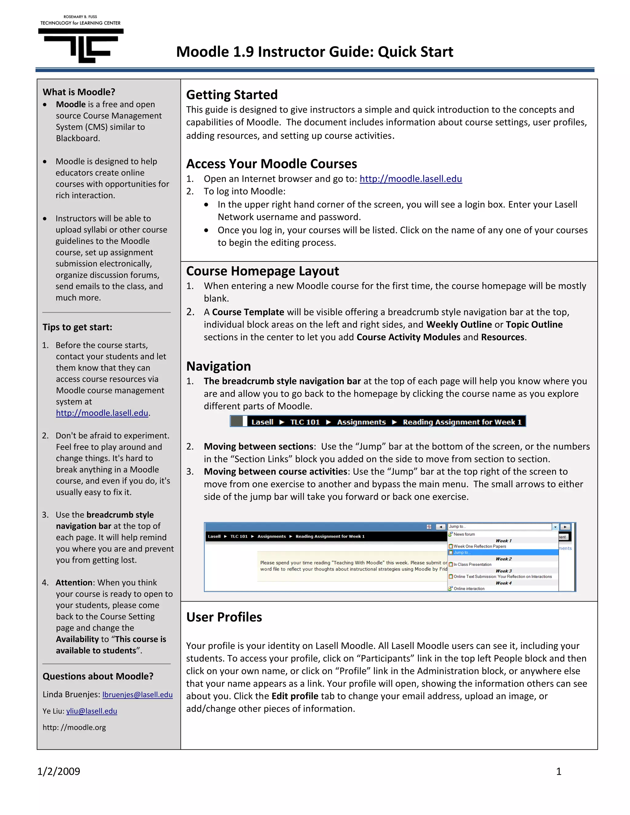 Moodle 1.9 Instructor Guide: Quick Start

 What is Moodle?                         Getting Started
     Moodle is a free and open
                                         This guide is designed to give instructors a simple and quick introduction to the concepts and
     source Course Management
     System (CMS) similar to             capabilities of Moodle. The document includes information about course settings, user profiles,
     Blackboard.                         adding resources, and setting up course activities .

    Moodle is designed to help           Access Your Moodle Courses
    educators create online
    courses with opportunities for
                                         1. Open an Internet browser and go to: http://moodle.lasell.edu
    rich interaction.                    2. To log into Moodle:
                                                In the upper right hand corner of the screen, you will see a login box. Enter your Lasell
    Instructors will be able to                 Network username and password.
    upload syllabi or other course              Once you log in, your courses will be listed. Click on the name of any one of your courses
    guidelines to the Moodle                    to begin the editing process.
    course, set up assignment
    submission electronically,
    organize discussion forums,          Course Homepage Layout
    send emails to the class, and        1. When entering a new Moodle course for the first time, the course homepage will be mostly
    much more.                              blank.
                                         2. A Course Template will be visible offering a breadcrumb style navigation bar at the top,
 Tips to get start:                         individual block areas on the left and right sides, and Weekly Outline or Topic Outline
                                            sections in the center to let you add Course Activity Modules and Resources.
1. Before the course starts,
   contact your students and let
   them know that they can               Navigation
   access course resources via           1. The breadcrumb style navigation bar at the top of each page will help you know where you
   Moodle course management                 are and allow you to go back to the homepage by clicking the course name as you explore
   system at
                                            different parts of Moodle.
   http://moodle.lasell.edu.

2. Don't be afraid to experiment.
   Feel free to play around and          2. Moving between sections: Use the “Jump” bar at the bottom of the screen, or the numbers
   change things. It's hard to              in the “Section Links” block you added on the side to move from section to section.
   break anything in a Moodle            3. Moving between course activities: Use the “Jump” bar at the top right of the screen to
   course, and even if you do, it's         move from one exercise to another and bypass the main menu. The small arrows to either
   usually easy to fix it.
                                            side of the jump bar will take you forward or back one exercise.
3. Use the breadcrumb style
   navigation bar at the top of
   each page. It will help remind
   you where you are and prevent
   you from getting lost.

4. Attention: When you think
   your course is ready to open to
   your students, please come
   back to the Course Setting            User Profiles
   page and change the
   Availability to “This course is
   available to students”.               Your profile is your identity on Lasell Moodle. All Lasell Moodle users can see it, including your
                                         students. To access your profile, click on “Participants” link in the top left People block and then
                                         click on your own name, or click on “Profile” link in the Administration block, or anywhere else
 Questions about Moodle?
                                         that your name appears as a link. Your profile will open, showing the information others can see
 Linda Bruenjes: lbruenjes@lasell.edu    about you. Click the Edit profile tab to change your email address, upload an image, or
 Ye Liu: yliu@lasell.edu                 add/change other pieces of information.
 http: //moodle.org




1/2/2009                                                                                                                             1
 