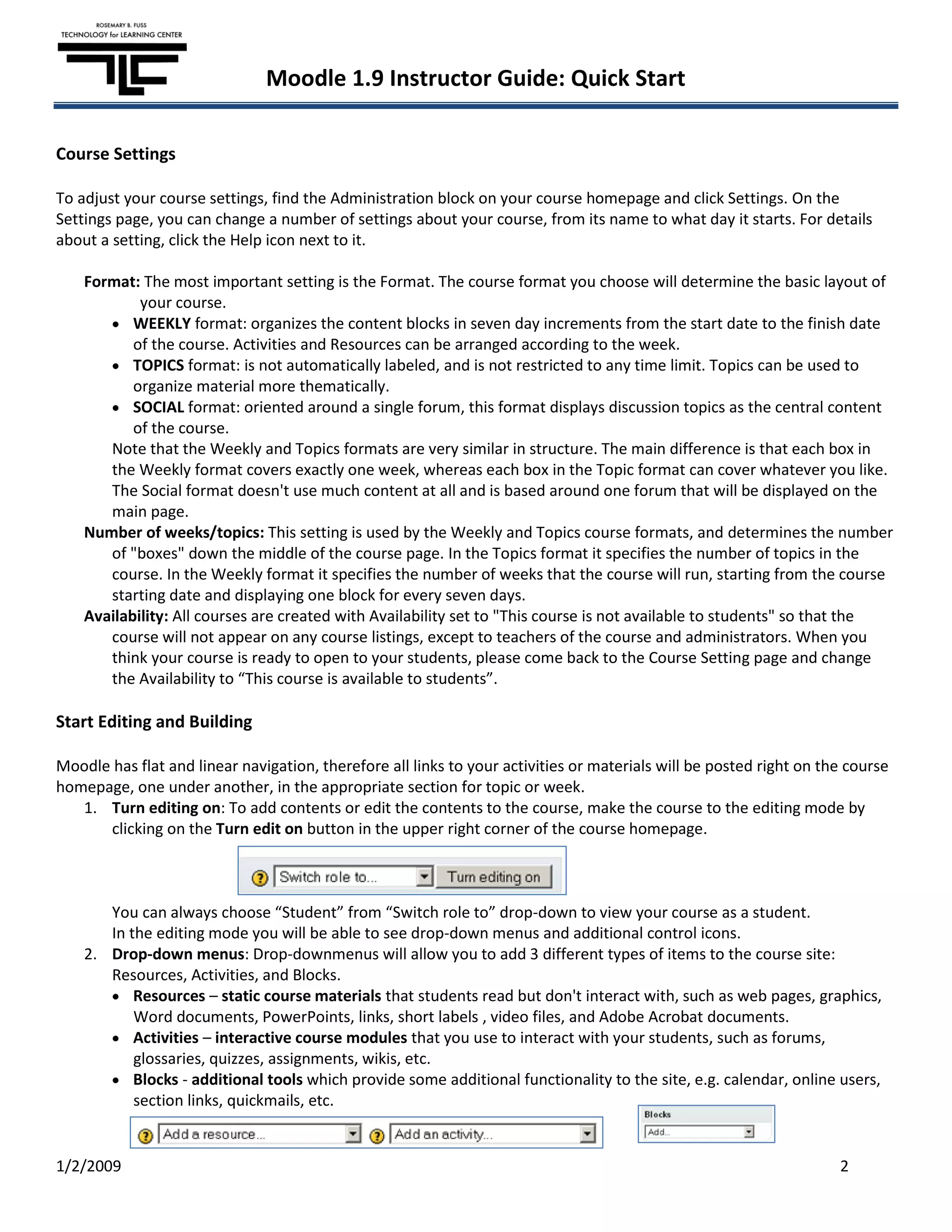 Moodle 1.9 Instructor Guide: Quick Start

Course Settings

To adjust your course settings, find the Administration block on your course homepage and click Settings. On the
Settings page, you can change a number of settings about your course, from its name to what day it starts. For details
about a setting, click the Help icon next to it.

    Format: The most important setting is the Format. The course format you choose will determine the basic layout of
            your course.
           WEEKLY format: organizes the content blocks in seven day increments from the start date to the finish date
           of the course. Activities and Resources can be arranged according to the week.
           TOPICS format: is not automatically labeled, and is not restricted to any time limit. Topics can be used to
           organize material more thematically.
           SOCIAL format: oriented around a single forum, this format displays discussion topics as the central content
           of the course.
       Note that the Weekly and Topics formats are very similar in structure. The main difference is that each box in
       the Weekly format covers exactly one week, whereas each box in the Topic format can cover whatever you like.
       The Social format doesn't use much content at all and is based around one forum that will be displayed on the
       main page.
    Number of weeks/topics: This setting is used by the Weekly and Topics course formats, and determines the number
       of "boxes" down the middle of the course page. In the Topics format it specifies the number of topics in the
       course. In the Weekly format it specifies the number of weeks that the course will run, starting from the course
       starting date and displaying one block for every seven days.
    Availability: All courses are created with Availability set to "This course is not available to students" so that the
       course will not appear on any course listings, except to teachers of the course and administrators. When you
       think your course is ready to open to your students, please come back to the Course Setting page and change
       the Availability to “This course is available to students”.

Start Editing and Building

Moodle has flat and linear navigation, therefore all links to your activities or materials will be posted right on the course
homepage, one under another, in the appropriate section for topic or week.
   1. Turn editing on: To add contents or edit the contents to the course, make the course to the editing mode by
      clicking on the Turn edit on button in the upper right corner of the course homepage.



       You can always choose “Student” from “Switch role to” drop-down to view your course as a student.
       In the editing mode you will be able to see drop-down menus and additional control icons.
    2. Drop-down menus: Drop-downmenus will allow you to add 3 different types of items to the course site:
       Resources, Activities, and Blocks.
           Resources – static course materials that students read but don't interact with, such as web pages, graphics,
           Word documents, PowerPoints, links, short labels , video files, and Adobe Acrobat documents.
           Activities – interactive course modules that you use to interact with your students, such as forums,
           glossaries, quizzes, assignments, wikis, etc.
           Blocks - additional tools which provide some additional functionality to the site, e.g. calendar, online users,
           section links, quickmails, etc.


1/2/2009                                                                                                             2
 