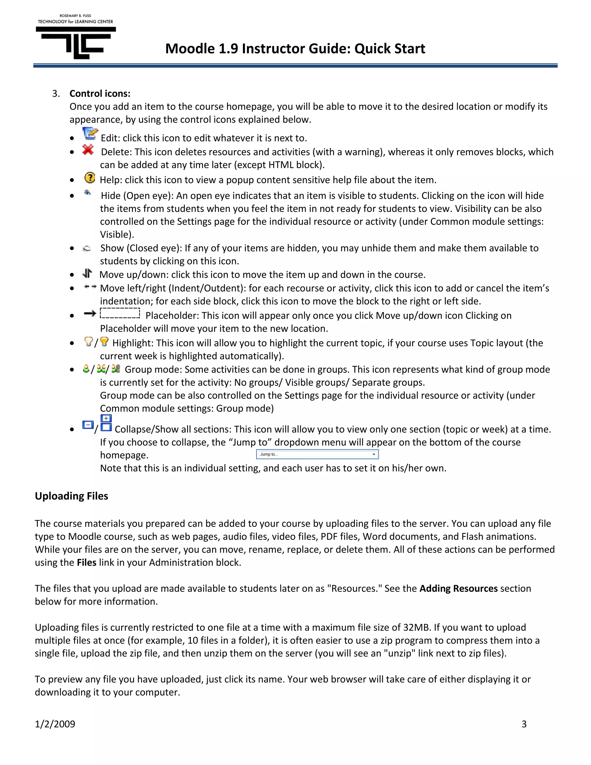 Moodle 1.9 Instructor Guide: Quick Start

    3. Control icons:
       Once you add an item to the course homepage, you will be able to move it to the desired location or modify its
       appearance, by using the control icons explained below.
               Edit: click this icon to edit whatever it is next to.
               Delete: This icon deletes resources and activities (with a warning), whereas it only removes blocks, which
               can be added at any time later (except HTML block).
               Help: click this icon to view a popup content sensitive help file about the item.
               Hide (Open eye): An open eye indicates that an item is visible to students. Clicking on the icon will hide
               the items from students when you feel the item in not ready for students to view. Visibility can be also
               controlled on the Settings page for the individual resource or activity (under Common module settings:
               Visible).
               Show (Closed eye): If any of your items are hidden, you may unhide them and make them available to
               students by clicking on this icon.
               Move up/down: click this icon to move the item up and down in the course.
               Move left/right (Indent/Outdent): for each recourse or activity, click this icon to add or cancel the item’s
               indentation; for each side block, click this icon to move the block to the right or left side.
                           Placeholder: This icon will appear only once you click Move up/down icon Clicking on
               Placeholder will move your item to the new location.
              / Highlight: This icon will allow you to highlight the current topic, if your course uses Topic layout (the
               current week is highlighted automatically).
             / / Group mode: Some activities can be done in groups. This icon represents what kind of group mode
               is currently set for the activity: No groups/ Visible groups/ Separate groups.
               Group mode can be also controlled on the Settings page for the individual resource or activity (under
               Common module settings: Group mode)
              /       Collapse/Show all sections: This icon will allow you to view only one section (topic or week) at a time.
                  If you choose to collapse, the “Jump to” dropdown menu will appear on the bottom of the course
                  homepage.
                  Note that this is an individual setting, and each user has to set it on his/her own.

Uploading Files

The course materials you prepared can be added to your course by uploading files to the server. You can upload any file
type to Moodle course, such as web pages, audio files, video files, PDF files, Word documents, and Flash animations.
While your files are on the server, you can move, rename, replace, or delete them. All of these actions can be performed
using the Files link in your Administration block.

The files that you upload are made available to students later on as "Resources." See the Adding Resources section
below for more information.

Uploading files is currently restricted to one file at a time with a maximum file size of 32MB. If you want to upload
multiple files at once (for example, 10 files in a folder), it is often easier to use a zip program to compress them into a
single file, upload the zip file, and then unzip them on the server (you will see an "unzip" link next to zip files).

To preview any file you have uploaded, just click its name. Your web browser will take care of either displaying it or
downloading it to your computer.

1/2/2009                                                                                                              3
 