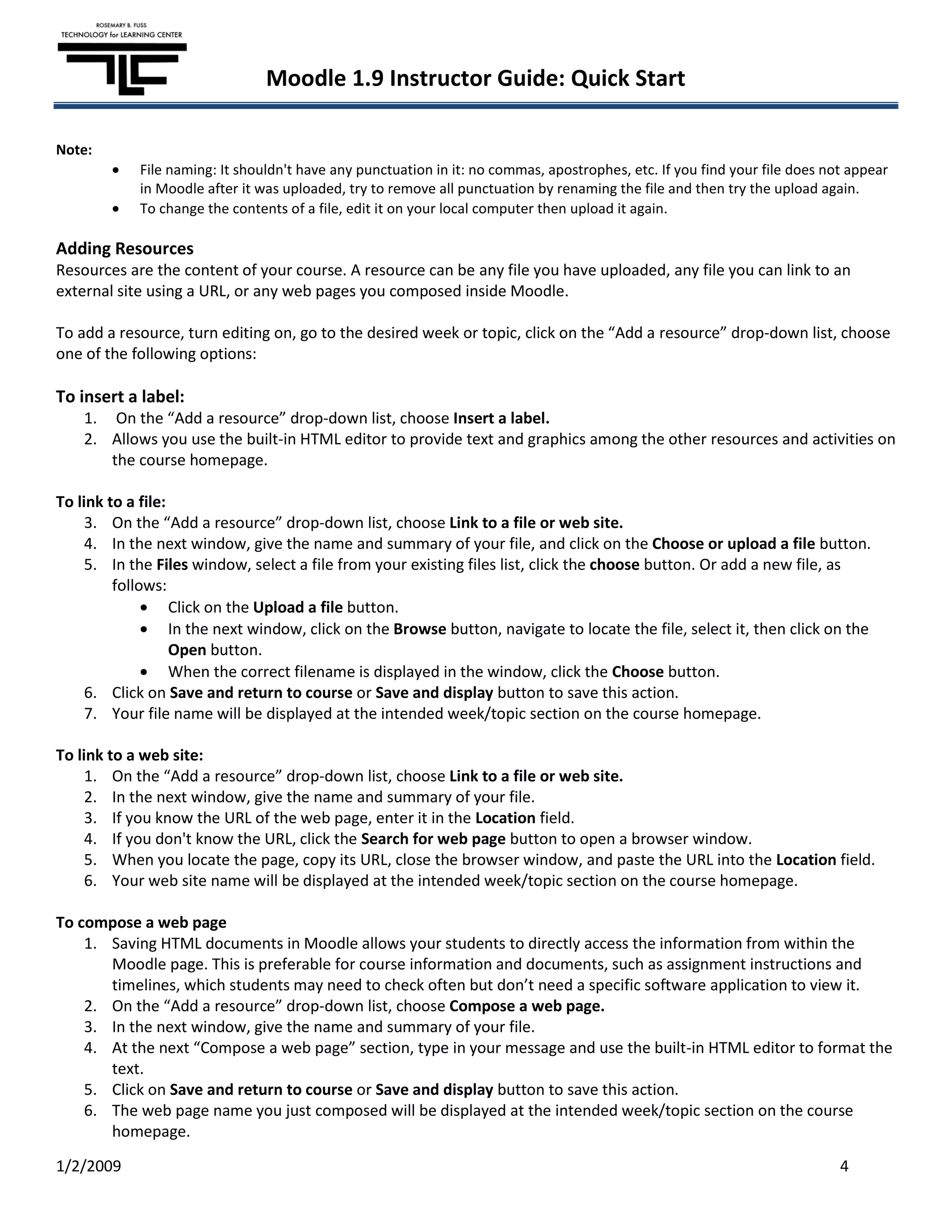 Moodle 1.9 Instructor Guide: Quick Start

Note:
            File naming: It shouldn't have any punctuation in it: no commas, apostrophes, etc. If you find your file does not appear
            in Moodle after it was uploaded, try to remove all punctuation by renaming the file and then try the upload again.
            To change the contents of a file, edit it on your local computer then upload it again.

Adding Resources
Resources are the content of your course. A resource can be any file you have uploaded, any file you can link to an
external site using a URL, or any web pages you composed inside Moodle.

To add a resource, turn editing on, go to the desired week or topic, click on the “Add a resource” drop-down list, choose
one of the following options:

To insert a label:
    1. On the “Add a resource” drop-down list, choose Insert a label.
    2. Allows you use the built-in HTML editor to provide text and graphics among the other resources and activities on
       the course homepage.

To link to a file:
     3. On the “Add a resource” drop-down list, choose Link to a file or web site.
     4. In the next window, give the name and summary of your file, and click on the Choose or upload a file button.
     5. In the Files window, select a file from your existing files list, click the choose button. Or add a new file, as
         follows:
                   Click on the Upload a file button.
                   In the next window, click on the Browse button, navigate to locate the file, select it, then click on the
                   Open button.
                   When the correct filename is displayed in the window, click the Choose button.
     6. Click on Save and return to course or Save and display button to save this action.
     7. Your file name will be displayed at the intended week/topic section on the course homepage.

To link to a web site:
     1. On the “Add a resource” drop-down list, choose Link to a file or web site.
     2. In the next window, give the name and summary of your file.
     3. If you know the URL of the web page, enter it in the Location field.
     4. If you don't know the URL, click the Search for web page button to open a browser window.
     5. When you locate the page, copy its URL, close the browser window, and paste the URL into the Location field.
     6. Your web site name will be displayed at the intended week/topic section on the course homepage.

To compose a web page
    1. Saving HTML documents in Moodle allows your students to directly access the information from within the
       Moodle page. This is preferable for course information and documents, such as assignment instructions and
       timelines, which students may need to check often but don’t need a specific software application to view it.
    2. On the “Add a resource” drop-down list, choose Compose a web page.
    3. In the next window, give the name and summary of your file.
    4. At the next “Compose a web page” section, type in your message and use the built-in HTML editor to format the
       text.
    5. Click on Save and return to course or Save and display button to save this action.
    6. The web page name you just composed will be displayed at the intended week/topic section on the course
       homepage.

1/2/2009                                                                                                                    4
 