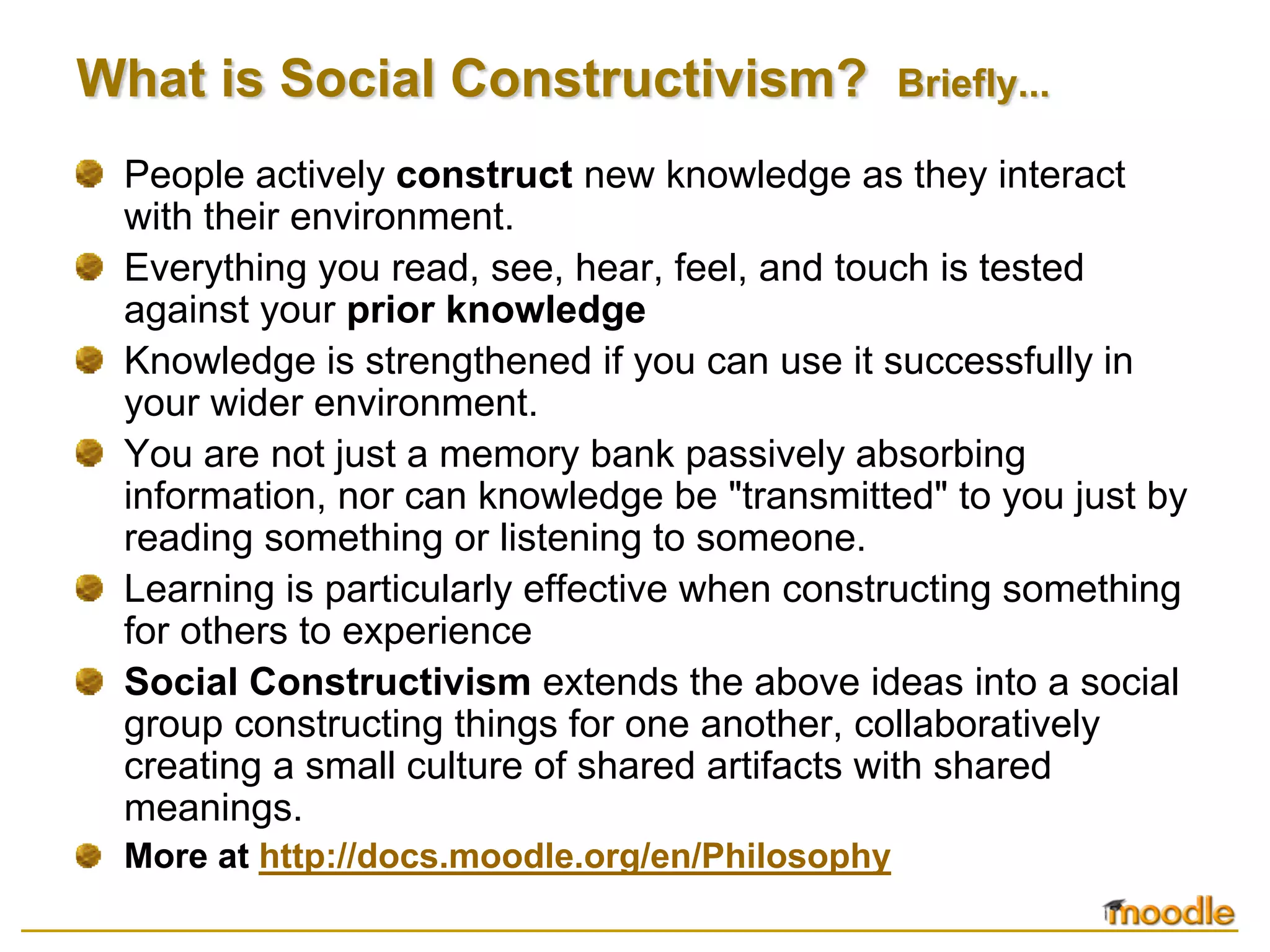 What is Social Constructivism?                  Briefly...

 People actively construct new knowledge as they interact
 with their environment.
 Everything you read, see, hear, feel, and touch is tested
 against your prior knowledge
 Knowledge is strengthened if you can use it successfully in
 your wider environment.
 You are not just a memory bank passively absorbing
 information, nor can knowledge be "transmitted" to you just by
 reading something or listening to someone.
 Learning is particularly effective when constructing something
 for others to experience
 Social Constructivism extends the above ideas into a social
 group constructing things for one another, collaboratively
 creating a small culture of shared artifacts with shared
 meanings.
 More at http://docs.moodle.org/en/Philosophy
 