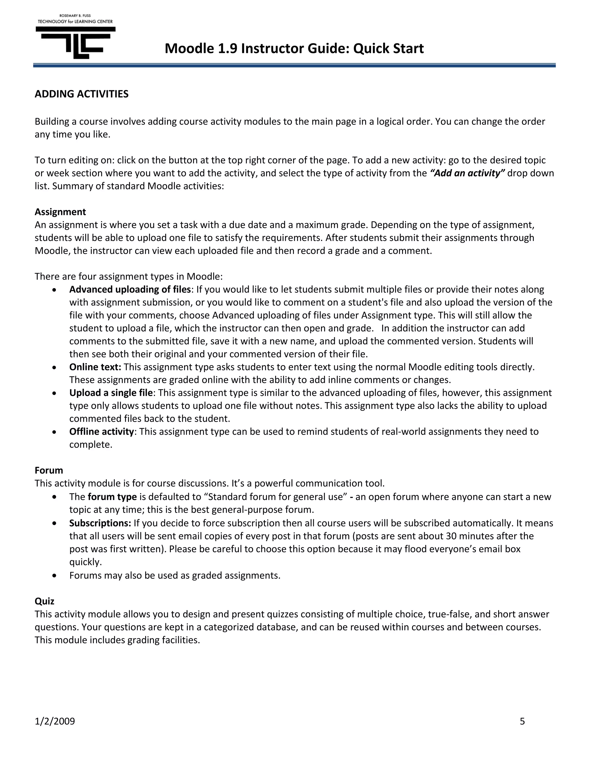 Moodle 1.9 Instructor Guide: Quick Start

ADDING ACTIVITIES

Building a course involves adding course activity modules to the main page in a logical order. You can change the order
any time you like.

To turn editing on: click on the button at the top right corner of the page. To add a new activity: go to the desired topic
or week section where you want to add the activity, and select the type of activity from the “Add an activity” drop down
list. Summary of standard Moodle activities:

Assignment
An assignment is where you set a task with a due date and a maximum grade. Depending on the type of assignment,
students will be able to upload one file to satisfy the requirements. After students submit their assignments through
Moodle, the instructor can view each uploaded file and then record a grade and a comment.

There are four assignment types in Moodle:
        Advanced uploading of files: If you would like to let students submit multiple files or provide their notes along
        with assignment submission, or you would like to comment on a student's file and also upload the version of the
        file with your comments, choose Advanced uploading of files under Assignment type. This will still allow the
        student to upload a file, which the instructor can then open and grade. In addition the instructor can add
        comments to the submitted file, save it with a new name, and upload the commented version. Students will
        then see both their original and your commented version of their file.
        Online text: This assignment type asks students to enter text using the normal Moodle editing tools directly.
        These assignments are graded online with the ability to add inline comments or changes.
        Upload a single file: This assignment type is similar to the advanced uploading of files, however, this assignment
        type only allows students to upload one file without notes. This assignment type also lacks the ability to upload
        commented files back to the student.
        Offline activity: This assignment type can be used to remind students of real-world assignments they need to
        complete.

Forum
This activity module is for course discussions. It’s a powerful communication tool.
         The forum type is defaulted to “Standard forum for general use” - an open forum where anyone can start a new
         topic at any time; this is the best general-purpose forum.
         Subscriptions: If you decide to force subscription then all course users will be subscribed automatically. It means
         that all users will be sent email copies of every post in that forum (posts are sent about 30 minutes after the
         post was first written). Please be careful to choose this option because it may flood everyone’s email box
         quickly.
         Forums may also be used as graded assignments.

Quiz
This activity module allows you to design and present quizzes consisting of multiple choice, true-false, and short answer
questions. Your questions are kept in a categorized database, and can be reused within courses and between courses.
This module includes grading facilities.




1/2/2009                                                                                                           5
 