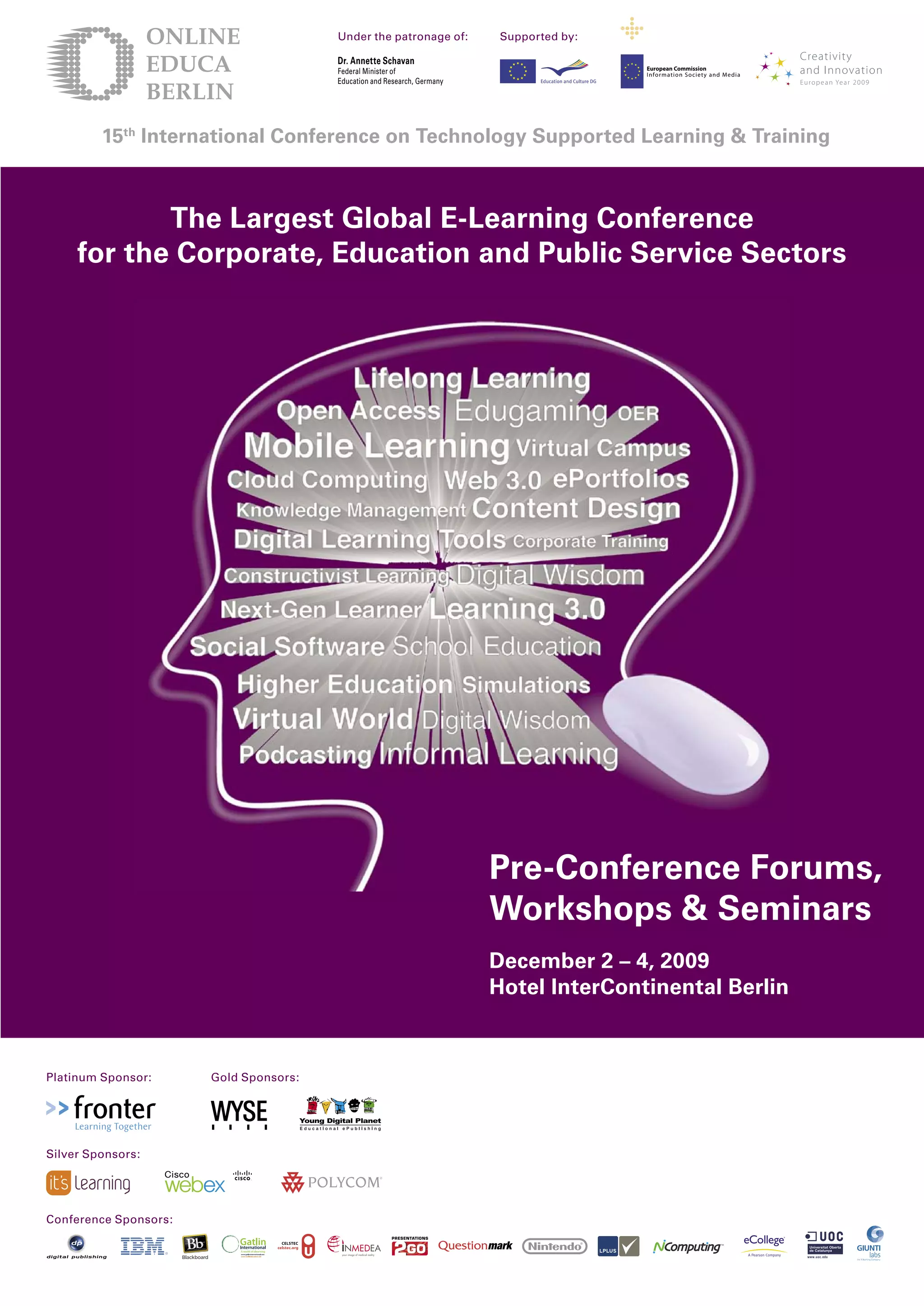 Under the patronage of:            Supported by:

                                             Dr. Annette Schavan
                                                                                                European Commission
                                             Federal Minister of                                Information Society and Media
                                             Education and Research, Germany




         15th International Conference on Technology Supported Learning & Training



            The Largest Global E-Learning Conference
     for the Corporate, Education and Public Service Sectors




                                                                               Pre-Conference Forums,
                                                                               Workshops & Seminars
                                                                               December  – , 009
                                                                               Hotel InterContinental Berlin



Platinum Sponsor:           Gold Sponsors:



    Learning Together

Silver Sponsors:




Conference Sponsors:
                        ®
 