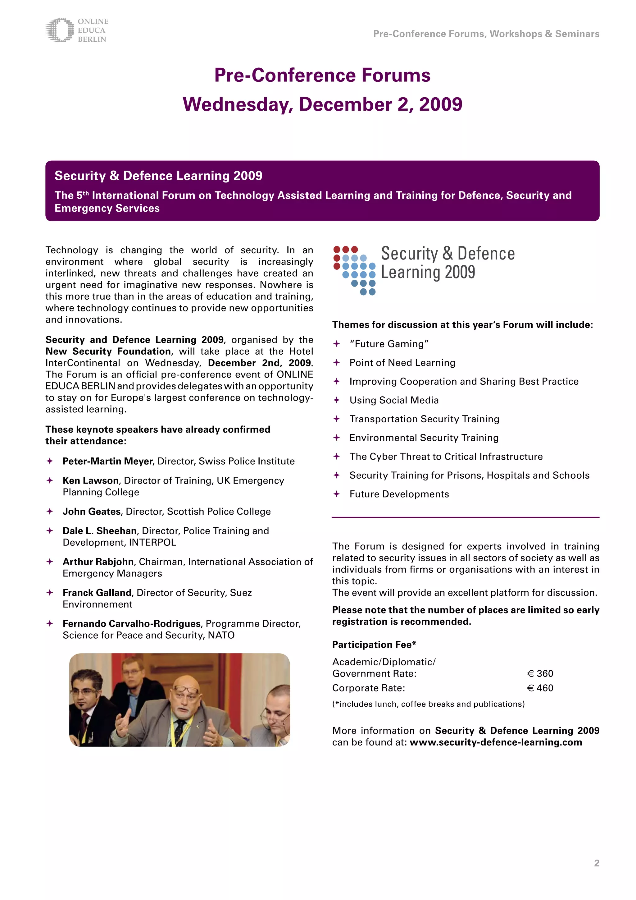 Pre-Conference Forums, Workshops  Seminars



                                     Pre-Conference Forums
                              Wednesday, December , 009


 Security  Defence Learning 009
 The 5th International Forum on Technology Assisted Learning and Training for Defence, Security and
 Emergency Services


Technology is changing the world of security. In an
environment where global security is increasingly
interlinked, new threats and challenges have created an
urgent need for imaginative new responses. Nowhere is
this more true than in the areas of education and training,
where technology continues to provide new opportunities
and innovations.
                                                              Themes for discussion at this year’s Forum will include:
Security and Defence Learning 009, organised by the          	“Future Gaming”
New Security Foundation, will take place at the Hotel
InterContinental on Wednesday, December nd, 009.             Point of Need Learning
The Forum is an official pre-conference event of ONLINE
EDUCA BERLIN and provides delegates with an opportunity        Improving Cooperation and Sharing Best Practice
to stay on for Europe's largest conference on technology-      Using Social Media
assisted learning.
                                                               Transportation Security Training
These keynote speakers have already confirmed
their attendance:                                              Environmental Security Training

	Peter-Martin Meyer, Director, Swiss Police Institute         The Cyber Threat to Critical Infrastructure
                                                               Security Training for Prisons, Hospitals and Schools
	Ken Lawson, Director of Training, UK Emergency
  Planning College                                             Future Developments
	John Geates, Director, Scottish Police College

	Dale L. Sheehan, Director, Police Training and
  Development, INTERPOL                                       The Forum is designed for experts involved in training
	Arthur Rabjohn, Chairman, International Association of      related to security issues in all sectors of society as well as
  Emergency Managers                                          individuals from firms or organisations with an interest in
                                                              this topic.
	Franck Galland, Director of Security, Suez                  The event will provide an excellent platform for discussion.
  Environnement
                                                              Please note that the number of places are limited so early
	Fernando Carvalho-Rodrigues, Programme Director,            registration is recommended.
  Science for Peace and Security, NATO
                                                              Participation Fee*
                                                              Academic/Diplomatic/
                                                              Government Rate:                                    € 360
                                                              Corporate Rate:                                     € 460
                                                              (*includes lunch, coffee breaks and publications)


                                                              More information on Security  Defence Learning 009
                                                              can be found at: www.security-defence-learning.com




                                                                                                                           
 