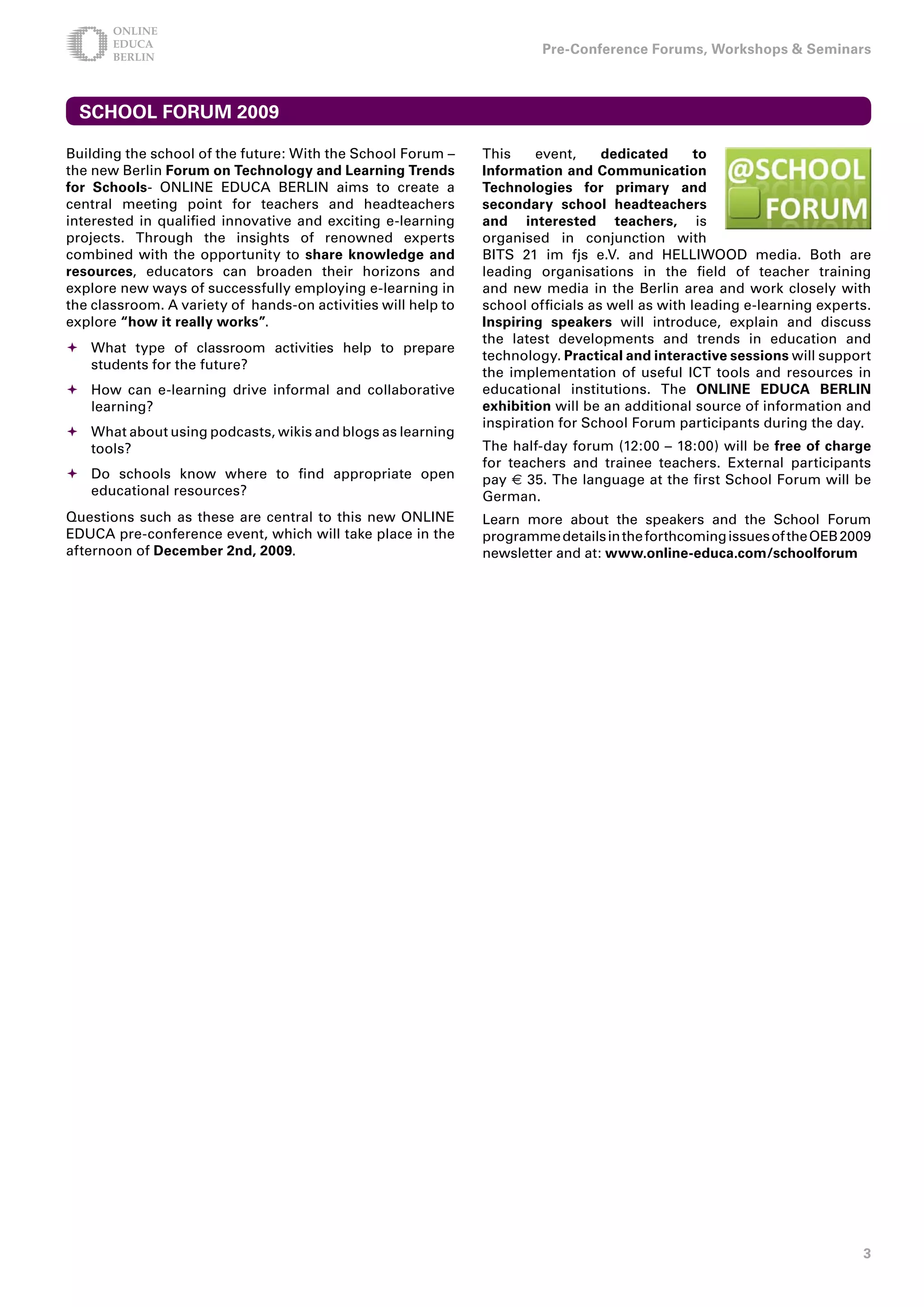 Pre-Conference Forums, Workshops  Seminars



  SCHOOL FORUM 009

Building the school of the future: With the School Forum –     This     event,    dedicated      to
the new Berlin Forum on Technology and Learning Trends         Information and Communication
for Schools- ONLINE EDUCA BERLIN aims to create a              Technologies for primary and
central meeting point for teachers and headteachers            secondary school headteachers
interested in qualified innovative and exciting e-learning     and interested teachers, is
projects. Through the insights of renowned experts             organised in conjunction with
combined with the opportunity to share knowledge and           BITS 21 im fjs e.V. and HELLIWOOD media. Both are
resources, educators can broaden their horizons and            leading organisations in the field of teacher training
explore new ways of successfully employing e-learning in       and new media in the Berlin area and work closely with
the classroom. A variety of hands-on activities will help to   school officials as well as with leading e-learning experts.
explore “how it really works”.                                 Inspiring speakers will introduce, explain and discuss
                                                               the latest developments and trends in education and
	What type of classroom activities help to prepare
                                                               technology. Practical and interactive sessions will support
  students for the future?
                                                               the implementation of useful ICT tools and resources in
	How can e-learning drive informal and collaborative          educational institutions. The ONLINE EDUCA BERLIN
  learning?                                                    exhibition will be an additional source of information and
                                                               inspiration for School Forum participants during the day.
	What about using podcasts, wikis and blogs as learning
  tools?                                                       The half-day forum (12:00 – 18:00) will be free of charge
                                                               for teachers and trainee teachers. External participants
	Do schools know where to find appropriate open               pay € 35. The language at the first School Forum will be
  educational resources?                                       German.
Questions such as these are central to this new ONLINE         Learn more about the speakers and the School Forum
EDUCA pre-conference event, which will take place in the       programme details in the forthcoming issues of the OEB 2009
afternoon of December nd, 009.                               newsletter and at: www.online-educa.com/schoolforum




                                                                                                                         
 
