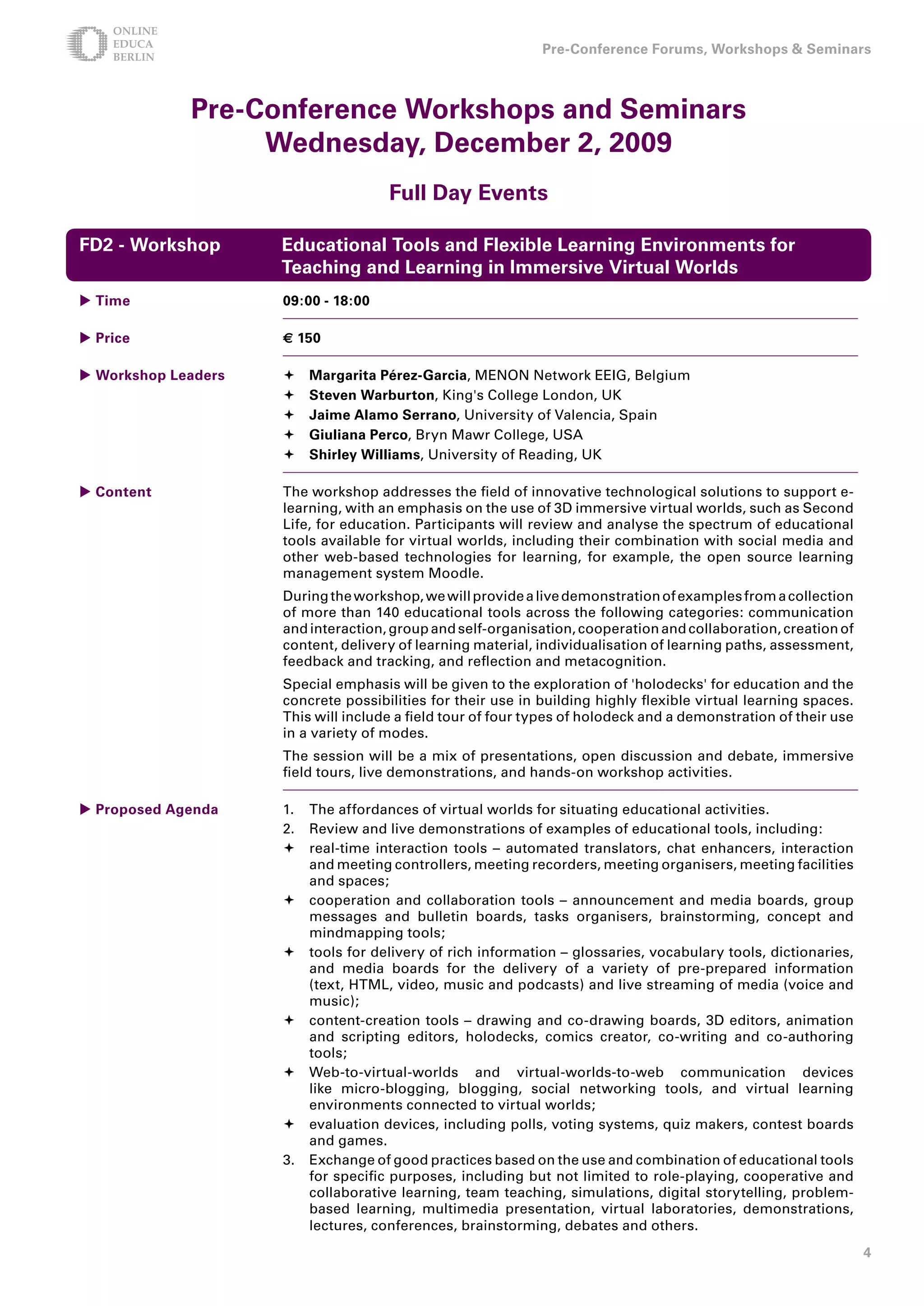 Pre-Conference Forums, Workshops  Seminars



             Pre-Conference Workshops and Seminars
                  Wednesday, December , 009
                                     Full Day Events

FD - Workshop       Educational Tools and Flexible Learning Environments for
                     Teaching and Learning in Immersive Virtual Worlds
 Time               09:00 - 18:00

 Price              € 150

 Workshop Leaders      Margarita Pérez-Garcia, MENON Network EEIG, Belgium
                        Steven Warburton, King's College London, UK
                        Jaime Alamo Serrano, University of Valencia, Spain
                        Giuliana Perco, Bryn Mawr College, USA
                        Shirley Williams, University of Reading, UK

 Content            The workshop addresses the field of innovative technological solutions to support e-
                     learning, with an emphasis on the use of 3D immersive virtual worlds, such as Second
                     Life, for education. Participants will review and analyse the spectrum of educational
                     tools available for virtual worlds, including their combination with social media and
                     other web-based technologies for learning, for example, the open source learning
                     management system Moodle.
                     During the workshop, we will provide a live demonstration of examples from a collection
                     of more than 140 educational tools across the following categories: communication
                     and interaction, group and self-organisation, cooperation and collaboration, creation of
                     content, delivery of learning material, individualisation of learning paths, assessment,
                     feedback and tracking, and reflection and metacognition.
                     Special emphasis will be given to the exploration of 'holodecks' for education and the
                     concrete possibilities for their use in building highly flexible virtual learning spaces.
                     This will include a field tour of four types of holodeck and a demonstration of their use
                     in a variety of modes.
                     The session will be a mix of presentations, open discussion and debate, immersive
                     field tours, live demonstrations, and hands-on workshop activities.

 Proposed Agenda    1. The affordances of virtual worlds for situating educational activities.
                     2. Review and live demonstrations of examples of educational tools, including:
                     	real-time interaction tools – automated translators, chat enhancers, interaction
                        and meeting controllers, meeting recorders, meeting organisers, meeting facilities
                        and spaces;
                     	cooperation and collaboration tools – announcement and media boards, group
                        messages and bulletin boards, tasks organisers, brainstorming, concept and
                        mindmapping tools;
                     	tools for delivery of rich information – glossaries, vocabulary tools, dictionaries,
                        and media boards for the delivery of a variety of pre-prepared information
                        (text, HTML, video, music and podcasts) and live streaming of media (voice and
                        music);
                     	content-creation tools – drawing and co-drawing boards, 3D editors, animation
                        and scripting editors, holodecks, comics creator, co-writing and co-authoring
                        tools;
                     	Web-to-virtual-worlds and virtual-worlds-to-web communication devices
                        like micro-blogging, blogging, social networking tools, and virtual learning
                        environments connected to virtual worlds;
                     	evaluation devices, including polls, voting systems, quiz makers, contest boards
                        and games.
                     3. Exchange of good practices based on the use and combination of educational tools
                        for specific purposes, including but not limited to role-playing, cooperative and
                        collaborative learning, team teaching, simulations, digital storytelling, problem-
                        based learning, multimedia presentation, virtual laboratories, demonstrations,
                        lectures, conferences, brainstorming, debates and others.
                                                                                                                 
 