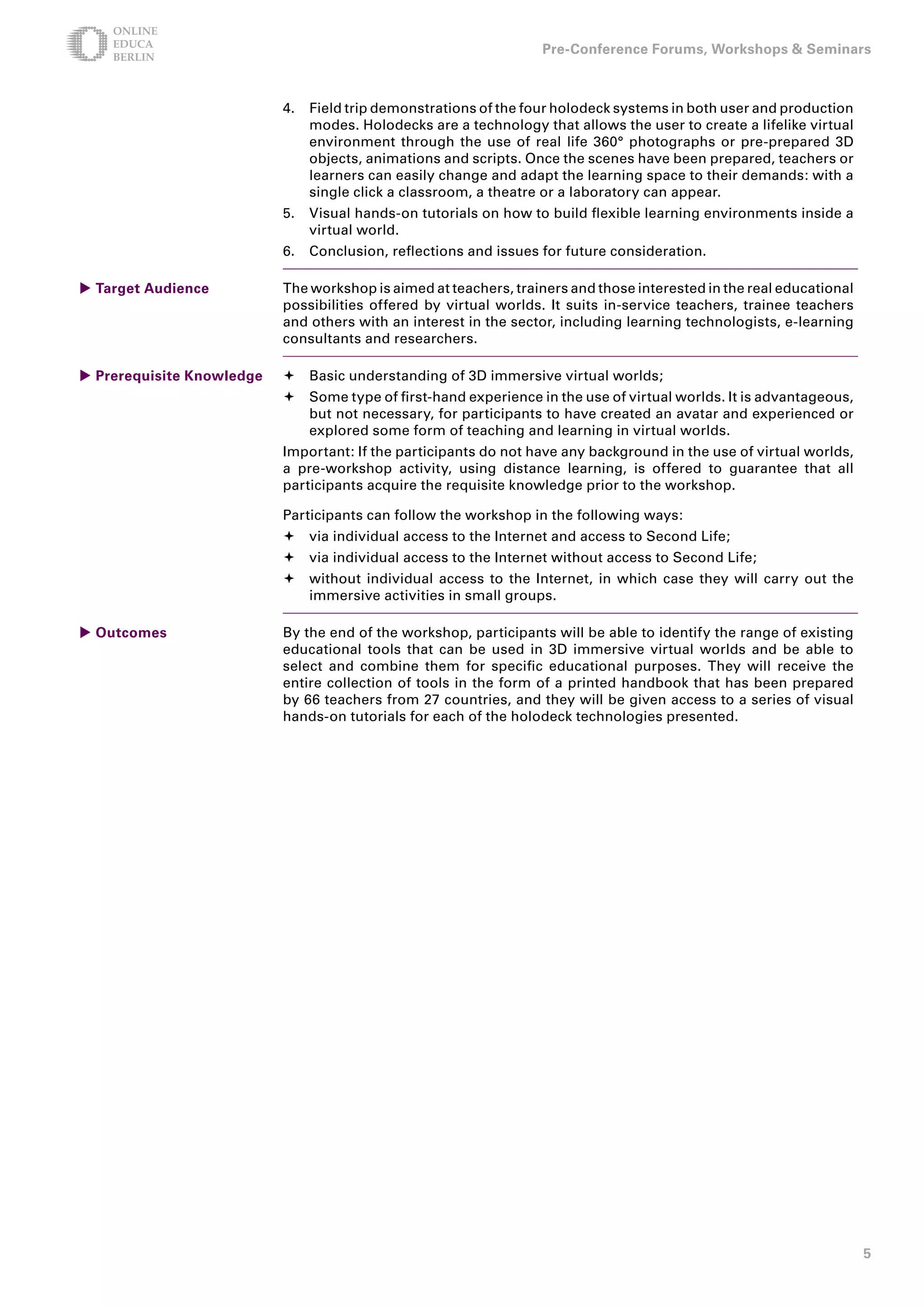 Pre-Conference Forums, Workshops  Seminars



                           4.   Field trip demonstrations of the four holodeck systems in both user and production
                                modes. Holodecks are a technology that allows the user to create a lifelike virtual
                                environment through the use of real life 360° photographs or pre-prepared 3D
                                objects, animations and scripts. Once the scenes have been prepared, teachers or
                                learners can easily change and adapt the learning space to their demands: with a
                                single click a classroom, a theatre or a laboratory can appear.
                           5.   Visual hands-on tutorials on how to build flexible learning environments inside a
                                virtual world.
                           6.   Conclusion, reflections and issues for future consideration.

 Target Audience          The workshop is aimed at teachers, trainers and those interested in the real educational
                           possibilities offered by virtual worlds. It suits in-service teachers, trainee teachers
                           and others with an interest in the sector, including learning technologists, e-learning
                           consultants and researchers.

 Prerequisite Knowledge   	Basic understanding of 3D immersive virtual worlds;
                           	Some type of first-hand experience in the use of virtual worlds. It is advantageous,
                             but not necessary, for participants to have created an avatar and experienced or
                             explored some form of teaching and learning in virtual worlds.
                           Important: If the participants do not have any background in the use of virtual worlds,
                           a pre-workshop activity, using distance learning, is offered to guarantee that all
                           participants acquire the requisite knowledge prior to the workshop.

                           Participants can follow the workshop in the following ways:
                           	via individual access to the Internet and access to Second Life;
                           	via individual access to the Internet without access to Second Life;
                           	without individual access to the Internet, in which case they will carry out the
                             immersive activities in small groups.

 Outcomes                 By the end of the workshop, participants will be able to identify the range of existing
                           educational tools that can be used in 3D immersive virtual worlds and be able to
                           select and combine them for specific educational purposes. They will receive the
                           entire collection of tools in the form of a printed handbook that has been prepared
                           by 66 teachers from 27 countries, and they will be given access to a series of visual
                           hands-on tutorials for each of the holodeck technologies presented.




                                                                                                                      5
 