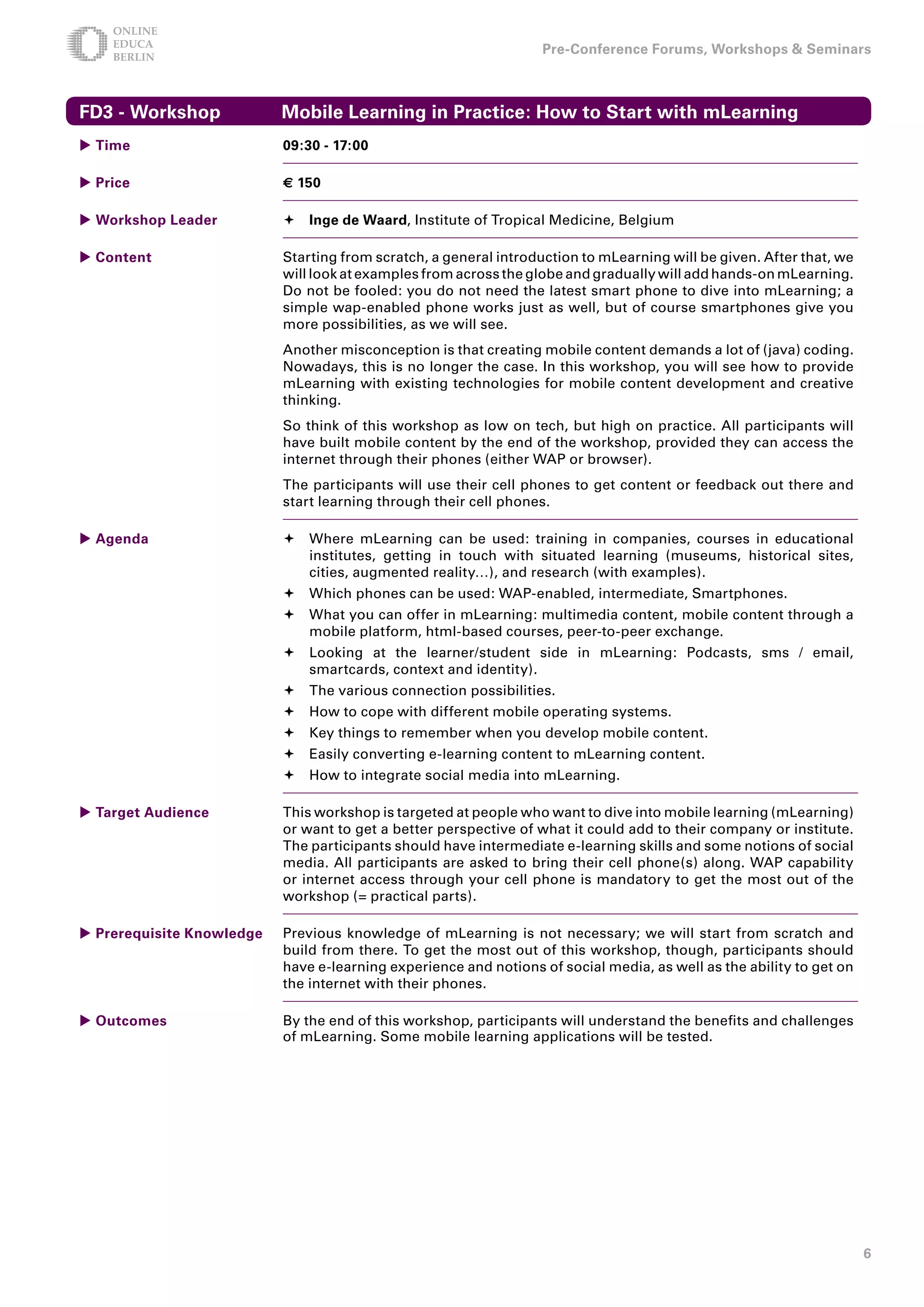 Pre-Conference Forums, Workshops  Seminars



FD - Workshop             Mobile Learning in Practice: How to Start with mLearning
 Time                     09:0 - 17:00

 Price                    € 150

 Workshop Leader           Inge de Waard, Institute of Tropical Medicine, Belgium

 Content                  Starting from scratch, a general introduction to mLearning will be given. After that, we
                           will look at examples from across the globe and gradually will add hands-on mLearning.
                           Do not be fooled: you do not need the latest smart phone to dive into mLearning; a
                           simple wap-enabled phone works just as well, but of course smartphones give you
                           more possibilities, as we will see.
                           Another misconception is that creating mobile content demands a lot of (java) coding.
                           Nowadays, this is no longer the case. In this workshop, you will see how to provide
                           mLearning with existing technologies for mobile content development and creative
                           thinking.
                           So think of this workshop as low on tech, but high on practice. All participants will
                           have built mobile content by the end of the workshop, provided they can access the
                           internet through their phones (either WAP or browser).
                           The participants will use their cell phones to get content or feedback out there and
                           start learning through their cell phones.

 Agenda                   	Where mLearning can be used: training in companies, courses in educational
                             institutes, getting in touch with situated learning (museums, historical sites,
                             cities, augmented reality…), and research (with examples).
                           	Which phones can be used: WAP-enabled, intermediate, Smartphones.
                           	What you can offer in mLearning: multimedia content, mobile content through a
                             mobile platform, html-based courses, peer-to-peer exchange.
                           	Looking at the learner/student side in mLearning: Podcasts, sms / email,
                             smartcards, context and identity).
                           	The various connection possibilities.
                           	How to cope with different mobile operating systems.
                           	Key things to remember when you develop mobile content.
                           	Easily converting e-learning content to mLearning content.
                           	How to integrate social media into mLearning.

 Target Audience          This workshop is targeted at people who want to dive into mobile learning (mLearning)
                           or want to get a better perspective of what it could add to their company or institute.
                           The participants should have intermediate e-learning skills and some notions of social
                           media. All participants are asked to bring their cell phone(s) along. WAP capability
                           or internet access through your cell phone is mandatory to get the most out of the
                           workshop (= practical parts).

 Prerequisite Knowledge   Previous knowledge of mLearning is not necessary; we will start from scratch and
                           build from there. To get the most out of this workshop, though, participants should
                           have e-learning experience and notions of social media, as well as the ability to get on
                           the internet with their phones.

 Outcomes                 By the end of this workshop, participants will understand the benefits and challenges
                           of mLearning. Some mobile learning applications will be tested.




                                                                                                                      
 