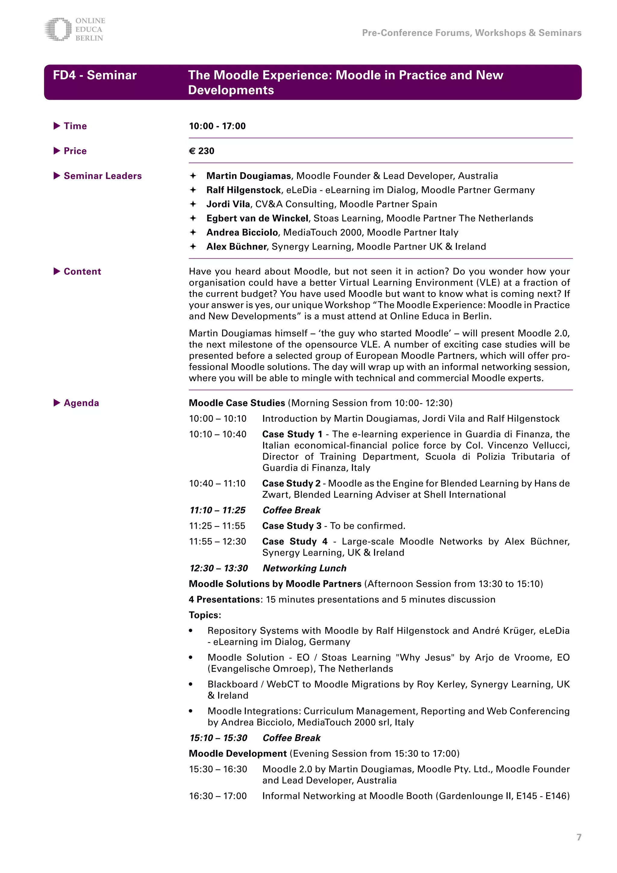 Pre-Conference Forums, Workshops  Seminars



FD - Seminar       The Moodle Experience: Moodle in Practice and New
                    Developments

 Time              10:00 - 17:00

 Price             € 0

 Seminar Leaders    Martin Dougiamas, Moodle Founder  Lead Developer, Australia
                     Ralf Hilgenstock, eLeDia - eLearning im Dialog, Moodle Partner Germany
                     Jordi Vila, CVA Consulting, Moodle Partner Spain
                     Egbert van de Winckel, Stoas Learning, Moodle Partner The Netherlands
                     Andrea Bicciolo, MediaTouch 2000, Moodle Partner Italy
                     Alex Büchner, Synergy Learning, Moodle Partner UK  Ireland

 Content           Have you heard about Moodle, but not seen it in action? Do you wonder how your
                    organisation could have a better Virtual Learning Environment (VLE) at a fraction of
                    the current budget? You have used Moodle but want to know what is coming next? If
                    your answer is yes, our unique Workshop “The Moodle Experience: Moodle in Practice
                    and New Developments” is a must attend at Online Educa in Berlin.
                    Martin Dougiamas himself – ‘the guy who started Moodle’ – will present Moodle 2.0,
                    the next milestone of the opensource VLE. A number of exciting case studies will be
                    presented before a selected group of European Moodle Partners, which will offer pro-
                    fessional Moodle solutions. The day will wrap up with an informal networking session,
                    where you will be able to mingle with technical and commercial Moodle experts.

 Agenda            Moodle Case Studies (Morning Session from 10:00- 12:30)
                    10:00 – 10:10   Introduction by Martin Dougiamas, Jordi Vila and Ralf Hilgenstock
                    10:10 – 10:40   Case Study 1 - The e-learning experience in Guardia di Finanza, the
                                    Italian economical-financial police force by Col. Vincenzo Vellucci,
                                    Director of Training Department, Scuola di Polizia Tributaria of
                                    Guardia di Finanza, Italy
                    10:40 – 11:10   Case Study  - Moodle as the Engine for Blended Learning by Hans de
                                    Zwart, Blended Learning Adviser at Shell International
                    11:10 – 11:25   Coffee Break
                    11:25 – 11:55   Case Study  - To be confirmed.
                    11:55 – 12:30   Case Study  - Large-scale Moodle Networks by Alex Büchner,
                                    Synergy Learning, UK  Ireland
                    12:30 – 13:30   Networking Lunch
                    Moodle Solutions by Moodle Partners (Afternoon Session from 13:30 to 15:10)
                     Presentations: 15 minutes presentations and 5 minutes discussion
                    Topics:
                    •   Repository Systems with Moodle by Ralf Hilgenstock and André Krüger, eLeDia
                        - eLearning im Dialog, Germany
                    •   Moodle Solution - EO / Stoas Learning Why Jesus by Arjo de Vroome, EO
                        (Evangelische Omroep), The Netherlands
                    •   Blackboard / WebCT to Moodle Migrations by Roy Kerley, Synergy Learning, UK
                         Ireland
                    •   Moodle Integrations: Curriculum Management, Reporting and Web Conferencing
                        by Andrea Bicciolo, MediaTouch 2000 srl, Italy
                    15:10 – 15:30   Coffee Break
                    Moodle Development (Evening Session from 15:30 to 17:00)
                    15:30 – 16:30   Moodle 2.0 by Martin Dougiamas, Moodle Pty. Ltd., Moodle Founder
                                    and Lead Developer, Australia
                    16:30 – 17:00   Informal Networking at Moodle Booth (Gardenlounge II, E145 - E146)



                                                                                                            7
 