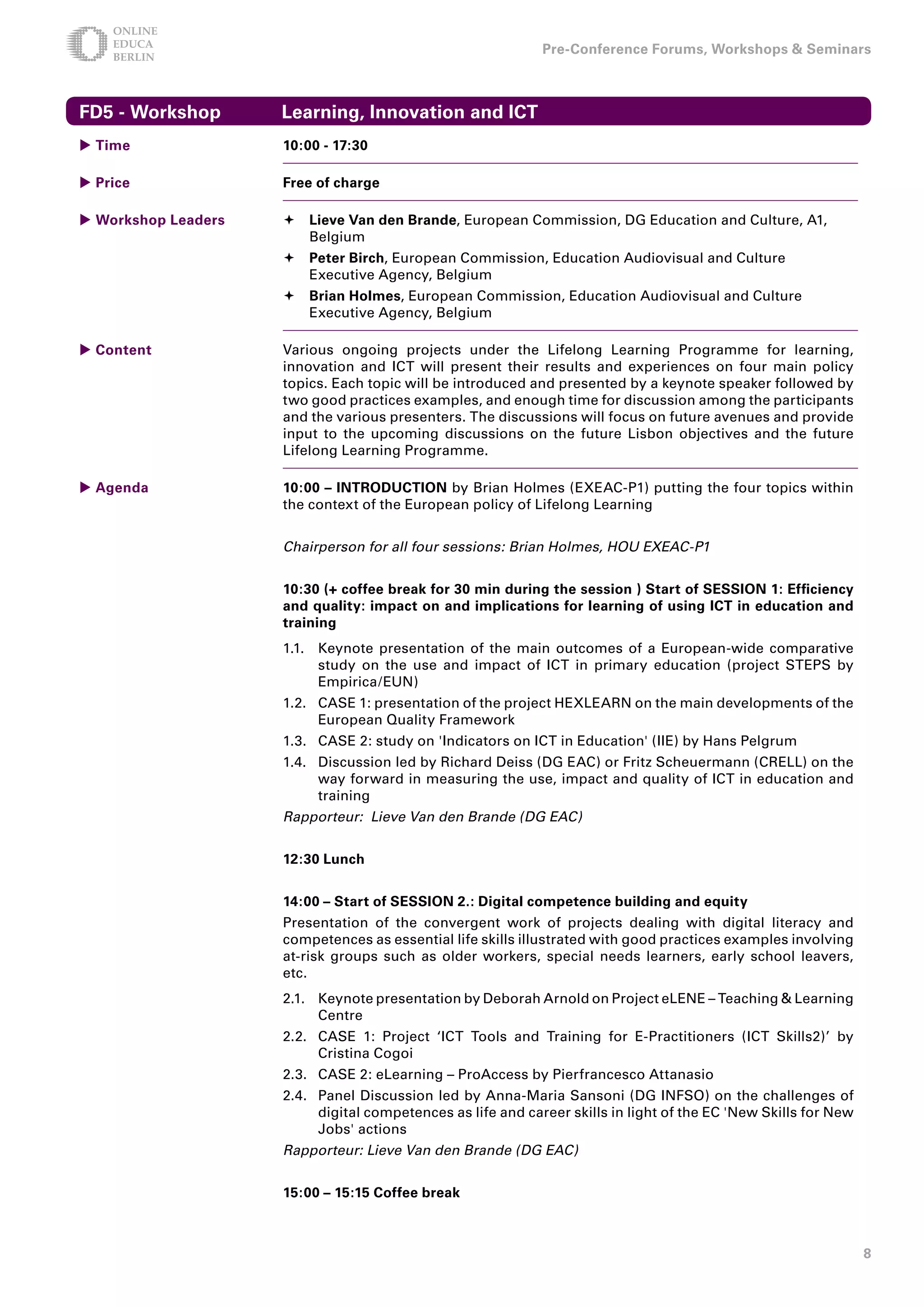 Pre-Conference Forums, Workshops  Seminars



FD5 - Workshop       Learning, Innovation and ICT
 Time               10:00 - 17:0

 Price              Free of charge

 Workshop Leaders    Lieve Van den Brande, European Commission, DG Education and Culture, A1,
                       Belgium
                      Peter Birch, European Commission, Education Audiovisual and Culture
                       Executive Agency, Belgium
                      Brian Holmes, European Commission, Education Audiovisual and Culture
                       Executive Agency, Belgium

 Content            Various ongoing projects under the Lifelong Learning Programme for learning,
                     innovation and ICT will present their results and experiences on four main policy
                     topics. Each topic will be introduced and presented by a keynote speaker followed by
                     two good practices examples, and enough time for discussion among the participants
                     and the various presenters. The discussions will focus on future avenues and provide
                     input to the upcoming discussions on the future Lisbon objectives and the future
                     Lifelong Learning Programme.

 Agenda             10:00 – INTRODUCTION by Brian Holmes (EXEAC-P1) putting the four topics within
                     the context of the European policy of Lifelong Learning


                     Chairperson for all four sessions: Brian Holmes, HOU EXEAC-P1


                     10:0 (+ coffee break for 0 min during the session ) Start of SESSION 1: Efficiency
                     and quality: impact on and implications for learning of using ICT in education and
                     training
                     1.1. Keynote presentation of the main outcomes of a European-wide comparative
                          study on the use and impact of ICT in primary education (project STEPS by
                          Empirica/EUN)
                     1.2. CASE 1: presentation of the project HEXLEARN on the main developments of the
                          European Quality Framework
                     1.3. CASE 2: study on 'Indicators on ICT in Education' (IIE) by Hans Pelgrum
                     1.4. Discussion led by Richard Deiss (DG EAC) or Fritz Scheuermann (CRELL) on the
                          way forward in measuring the use, impact and quality of ICT in education and
                          training
                     Rapporteur: Lieve Van den Brande (DG EAC)


                     1:0 Lunch


                     1:00 – Start of SESSION .: Digital competence building and equity
                     Presentation of the convergent work of projects dealing with digital literacy and
                     competences as essential life skills illustrated with good practices examples involving
                     at-risk groups such as older workers, special needs learners, early school leavers,
                     etc.
                     2.1. Keynote presentation by Deborah Arnold on Project eLENE – Teaching  Learning
                          Centre
                     2.2. CASE 1: Project ‘ICT Tools and Training for E-Practitioners (ICT Skills2)’ by
                          Cristina Cogoi
                     2.3. CASE 2: eLearning – ProAccess by Pierfrancesco Attanasio
                     2.4. Panel Discussion led by Anna-Maria Sansoni (DG INFSO) on the challenges of
                          digital competences as life and career skills in light of the EC 'New Skills for New
                          Jobs' actions
                     Rapporteur: Lieve Van den Brande (DG EAC)


                     15:00 – 15:15 Coffee break



                                                                                                                 8
 