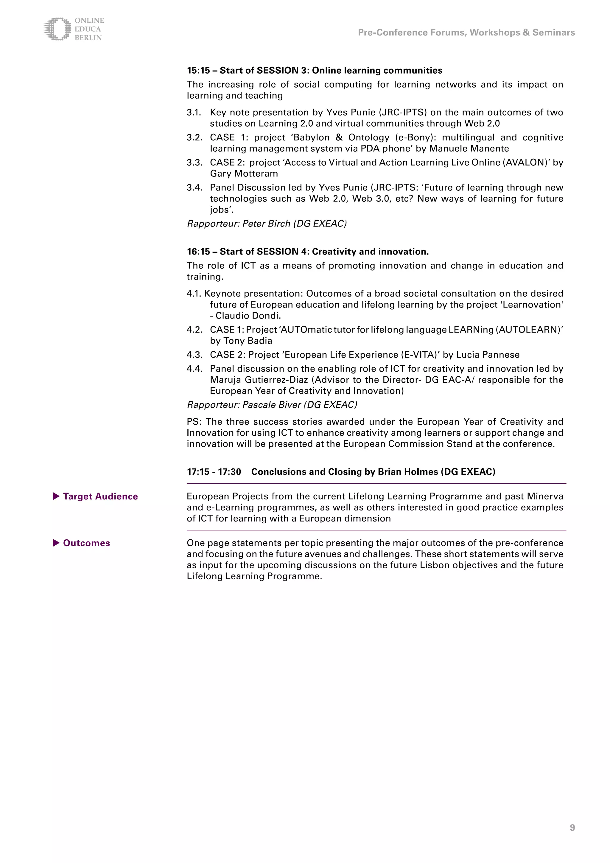 Pre-Conference Forums, Workshops  Seminars



                    15:15 – Start of SESSION : Online learning communities
                    The increasing role of social computing for learning networks and its impact on
                    learning and teaching
                    3.1. Key note presentation by Yves Punie (JRC-IPTS) on the main outcomes of two
                         studies on Learning 2.0 and virtual communities through Web 2.0
                    3.2. CASE 1: project ‘Babylon  Ontology (e-Bony): multilingual and cognitive
                         learning management system via PDA phone’ by Manuele Manente
                    3.3. CASE 2: project ‘Access to Virtual and Action Learning Live Online (AVALON)’ by
                         Gary Motteram
                    3.4. Panel Discussion led by Yves Punie (JRC-IPTS: ‘Future of learning through new
                         technologies such as Web 2.0, Web 3.0, etc? New ways of learning for future
                         jobs’.
                    Rapporteur: Peter Birch (DG EXEAC)


                    1:15 – Start of SESSION : Creativity and innovation.
                    The role of ICT as a means of promoting innovation and change in education and
                    training.
                    4.1. Keynote presentation: Outcomes of a broad societal consultation on the desired
                          future of European education and lifelong learning by the project 'Learnovation'
                          - Claudio Dondi.
                    4.2. CASE 1: Project ‘AUTOmatic tutor for lifelong language LEARNing (AUTOLEARN)’
                         by Tony Badia
                    4.3. CASE 2: Project ‘European Life Experience (E-VITA)’ by Lucia Pannese
                    4.4. Panel discussion on the enabling role of ICT for creativity and innovation led by
                         Maruja Gutierrez-Diaz (Advisor to the Director- DG EAC-A/ responsible for the
                         European Year of Creativity and Innovation)
                    Rapporteur: Pascale Biver (DG EXEAC)
                    PS: The three success stories awarded under the European Year of Creativity and
                    Innovation for using ICT to enhance creativity among learners or support change and
                    innovation will be presented at the European Commission Stand at the conference.


                    17:15 - 17:0   Conclusions and Closing by Brian Holmes (DG EXEAC)

 Target Audience   European Projects from the current Lifelong Learning Programme and past Minerva
                    and e-Learning programmes, as well as others interested in good practice examples
                    of ICT for learning with a European dimension

 Outcomes          One page statements per topic presenting the major outcomes of the pre-conference
                    and focusing on the future avenues and challenges. These short statements will serve
                    as input for the upcoming discussions on the future Lisbon objectives and the future
                    Lifelong Learning Programme.




                                                                                                             9
 