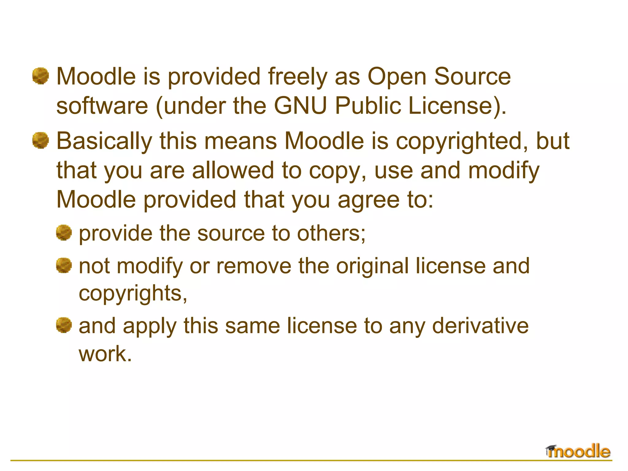 Moodle is provided freely as Open Source
software (under the GNU Public License).
Basically this means Moodle is copyrighted, but
that you are allowed to copy, use and modify
Moodle provided that you agree to:
  provide the source to others;
  not modify or remove the original license and
  copyrights,
  and apply this same license to any derivative
  work.
 