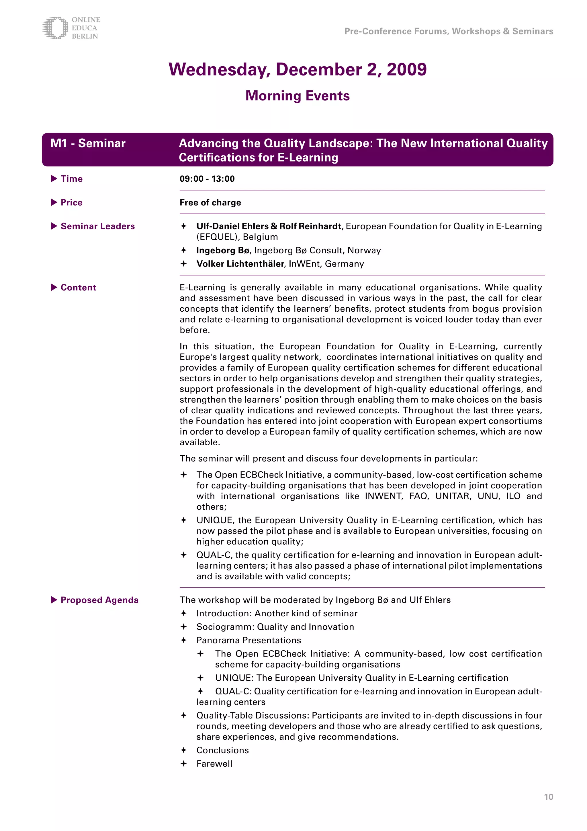 Pre-Conference Forums, Workshops  Seminars



                    Wednesday, December , 009
                                      Morning Events


M1 - Seminar         Advancing the Quality Landscape: The New International Quality
                     Certifications for E-Learning
 Time               09:00 - 1:00

 Price              Free of charge

 Seminar Leaders     Ulf-Daniel Ehlers  Rolf Reinhardt, European Foundation for Quality in E-Learning
                       (EFQUEL), Belgium
                      Ingeborg Bø, Ingeborg Bø Consult, Norway
                      Volker Lichtenthäler, InWEnt, Germany

 Content            E-Learning is generally available in many educational organisations. While quality
                     and assessment have been discussed in various ways in the past, the call for clear
                     concepts that identify the learners’ benefits, protect students from bogus provision
                     and relate e-learning to organisational development is voiced louder today than ever
                     before.
                     In this situation, the European Foundation for Quality in E-Learning, currently
                     Europe's largest quality network, coordinates international initiatives on quality and
                     provides a family of European quality certification schemes for different educational
                     sectors in order to help organisations develop and strengthen their quality strategies,
                     support professionals in the development of high-quality educational offerings, and
                     strengthen the learners’ position through enabling them to make choices on the basis
                     of clear quality indications and reviewed concepts. Throughout the last three years,
                     the Foundation has entered into joint cooperation with European expert consortiums
                     in order to develop a European family of quality certification schemes, which are now
                     available.
                     The seminar will present and discuss four developments in particular:
                      The Open ECBCheck Initiative, a community-based, low-cost certification scheme
                       for capacity-building organisations that has been developed in joint cooperation
                       with international organisations like INWENT, FAO, UNITAR, UNU, ILO and
                       others;
                      UNIQUE, the European University Quality in E-Learning certification, which has
                       now passed the pilot phase and is available to European universities, focusing on
                       higher education quality;
                      QUAL-C, the quality certification for e-learning and innovation in European adult-
                       learning centers; it has also passed a phase of international pilot implementations
                       and is available with valid concepts;

 Proposed Agenda    The workshop will be moderated by Ingeborg Bø and Ulf Ehlers
                      Introduction: Another kind of seminar
                      Sociogramm: Quality and Innovation
                      Panorama Presentations
                            The Open ECBCheck Initiative: A community-based, low cost certification
                             scheme for capacity-building organisations
                            UNIQUE: The European University Quality in E-Learning certification
                          QUAL-C: Quality certification for e-learning and innovation in European adult-
                         learning centers
                      Quality-Table Discussions: Participants are invited to in-depth discussions in four
                       rounds, meeting developers and those who are already certified to ask questions,
                       share experiences, and give recommendations.
                      Conclusions
                      Farewell


                                                                                                               10
 