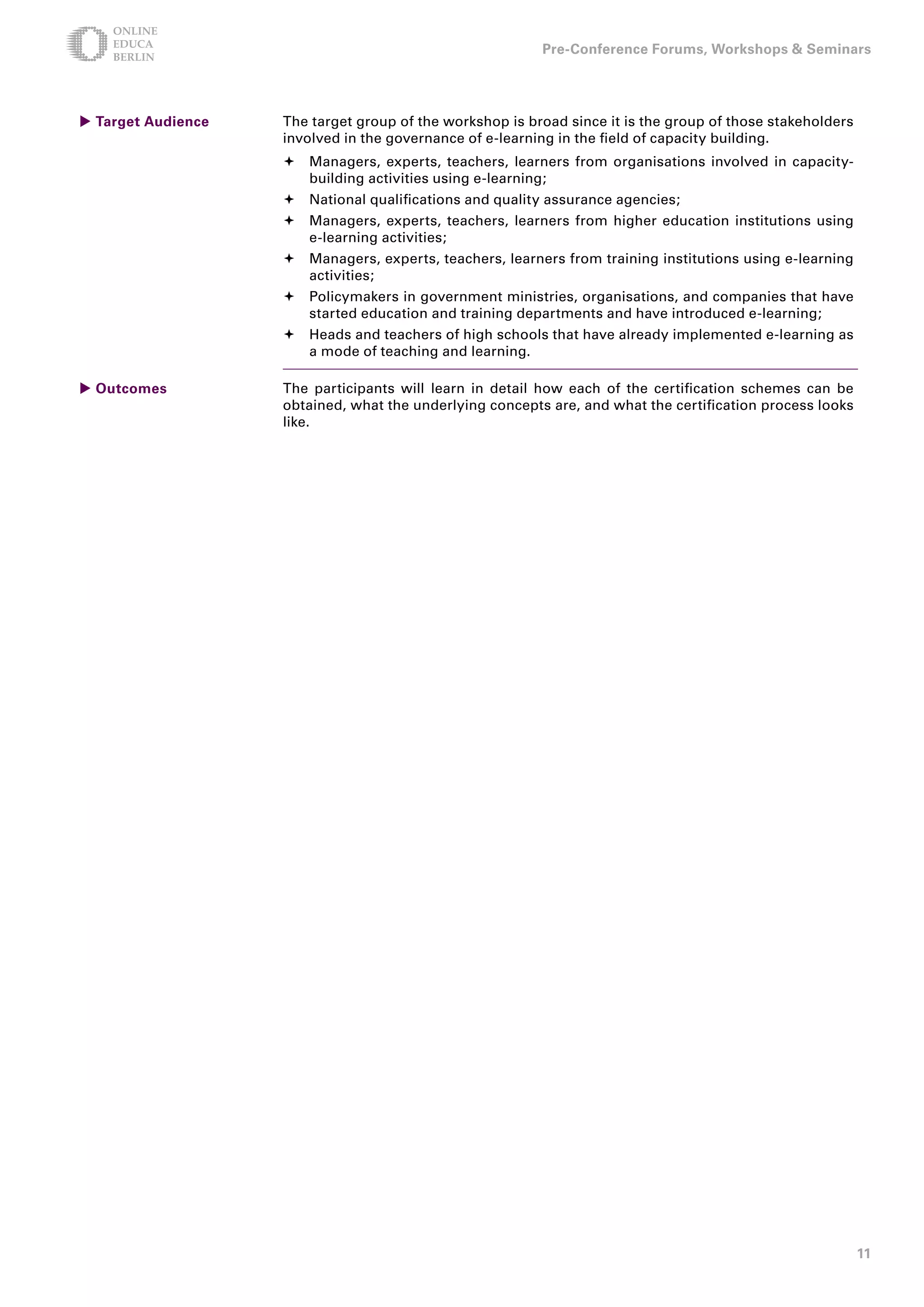 Pre-Conference Forums, Workshops  Seminars




 Target Audience   The target group of the workshop is broad since it is the group of those stakeholders
                    involved in the governance of e-learning in the field of capacity building.
                     Managers, experts, teachers, learners from organisations involved in capacity-
                      building activities using e-learning;
                     National qualifications and quality assurance agencies;
                     Managers, experts, teachers, learners from higher education institutions using
                      e-learning activities;
                     Managers, experts, teachers, learners from training institutions using e-learning
                      activities;
                     Policymakers in government ministries, organisations, and companies that have
                      started education and training departments and have introduced e-learning;
                     Heads and teachers of high schools that have already implemented e-learning as
                      a mode of teaching and learning.

 Outcomes          The participants will learn in detail how each of the certification schemes can be
                    obtained, what the underlying concepts are, and what the certification process looks
                    like.




                                                                                                            11
 