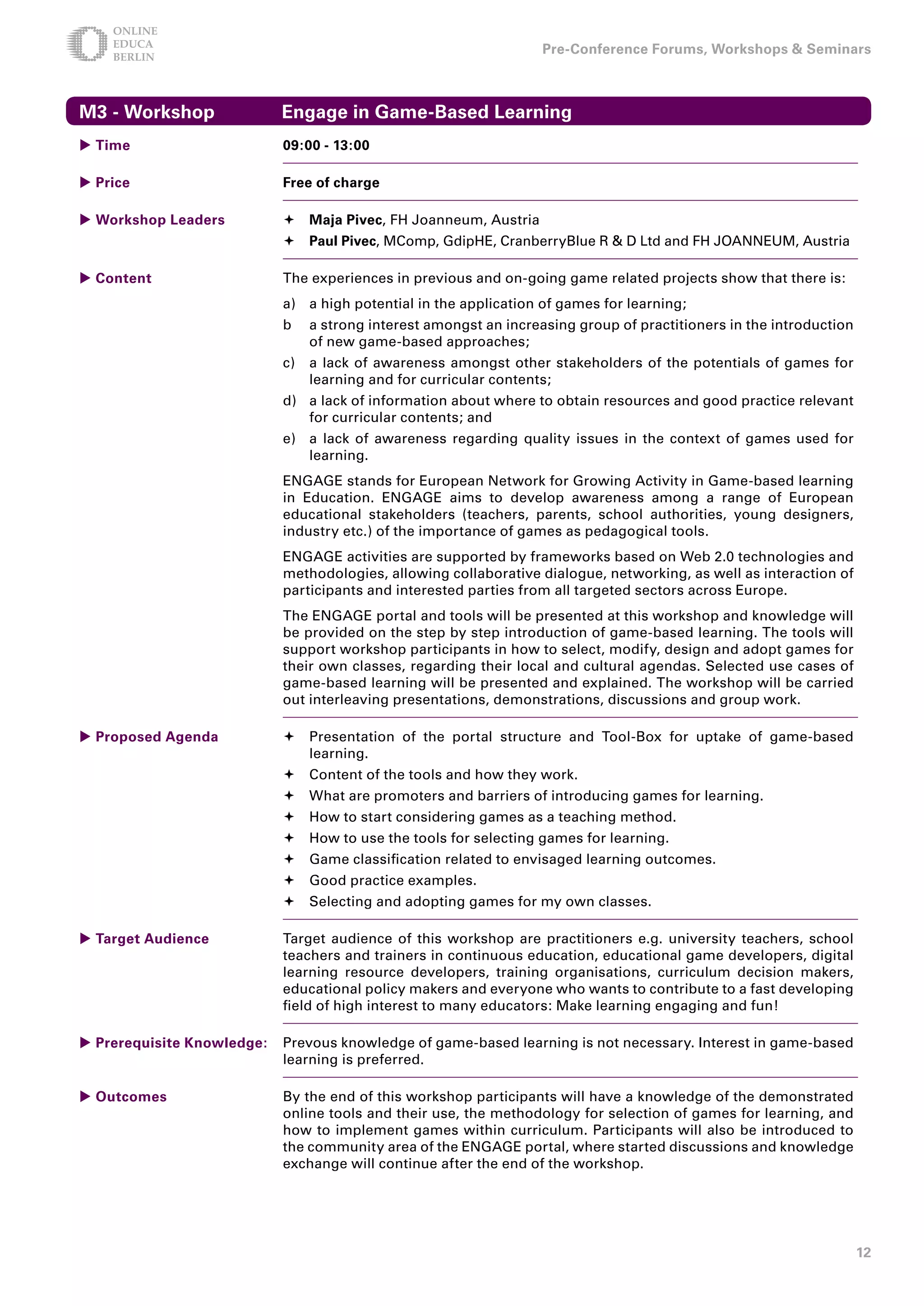 Pre-Conference Forums, Workshops  Seminars



M - Workshop               Engage in Game-Based Learning
 Time                      09:00 - 1:00

 Price                     Free of charge

 Workshop Leaders           Maja Pivec, FH Joanneum, Austria
                             Paul Pivec, MComp, GdipHE, CranberryBlue R  D Ltd and FH JOANNEUM, Austria

 Content                   The experiences in previous and on-going game related projects show that there is:
                            a) a high potential in the application of games for learning;
                            b    a strong interest amongst an increasing group of practitioners in the introduction
                                 of new game-based approaches;
                            c)   a lack of awareness amongst other stakeholders of the potentials of games for
                                 learning and for curricular contents;
                            d) a lack of information about where to obtain resources and good practice relevant
                               for curricular contents; and
                            e) a lack of awareness regarding quality issues in the context of games used for
                               learning.
                            ENGAGE stands for European Network for Growing Activity in Game-based learning
                            in Education. ENGAGE aims to develop awareness among a range of European
                            educational stakeholders (teachers, parents, school authorities, young designers,
                            industry etc.) of the importance of games as pedagogical tools.
                            ENGAGE activities are supported by frameworks based on Web 2.0 technologies and
                            methodologies, allowing collaborative dialogue, networking, as well as interaction of
                            participants and interested parties from all targeted sectors across Europe.
                            The ENGAGE portal and tools will be presented at this workshop and knowledge will
                            be provided on the step by step introduction of game-based learning. The tools will
                            support workshop participants in how to select, modify, design and adopt games for
                            their own classes, regarding their local and cultural agendas. Selected use cases of
                            game-based learning will be presented and explained. The workshop will be carried
                            out interleaving presentations, demonstrations, discussions and group work.

 Proposed Agenda            Presentation of the portal structure and Tool-Box for uptake of game-based
                              learning.
                             Content of the tools and how they work.
                             What are promoters and barriers of introducing games for learning.
                             How to start considering games as a teaching method.
                             How to use the tools for selecting games for learning.
                             Game classification related to envisaged learning outcomes.
                             Good practice examples.
                             Selecting and adopting games for my own classes.

 Target Audience           Target audience of this workshop are practitioners e.g. university teachers, school
                            teachers and trainers in continuous education, educational game developers, digital
                            learning resource developers, training organisations, curriculum decision makers,
                            educational policy makers and everyone who wants to contribute to a fast developing
                            field of high interest to many educators: Make learning engaging and fun!

 Prerequisite Knowledge:   Prevous knowledge of game-based learning is not necessary. Interest in game-based
                            learning is preferred.

 Outcomes                  By the end of this workshop participants will have a knowledge of the demonstrated
                            online tools and their use, the methodology for selection of games for learning, and
                            how to implement games within curriculum. Participants will also be introduced to
                            the community area of the ENGAGE portal, where started discussions and knowledge
                            exchange will continue after the end of the workshop.




                                                                                                                      1
 