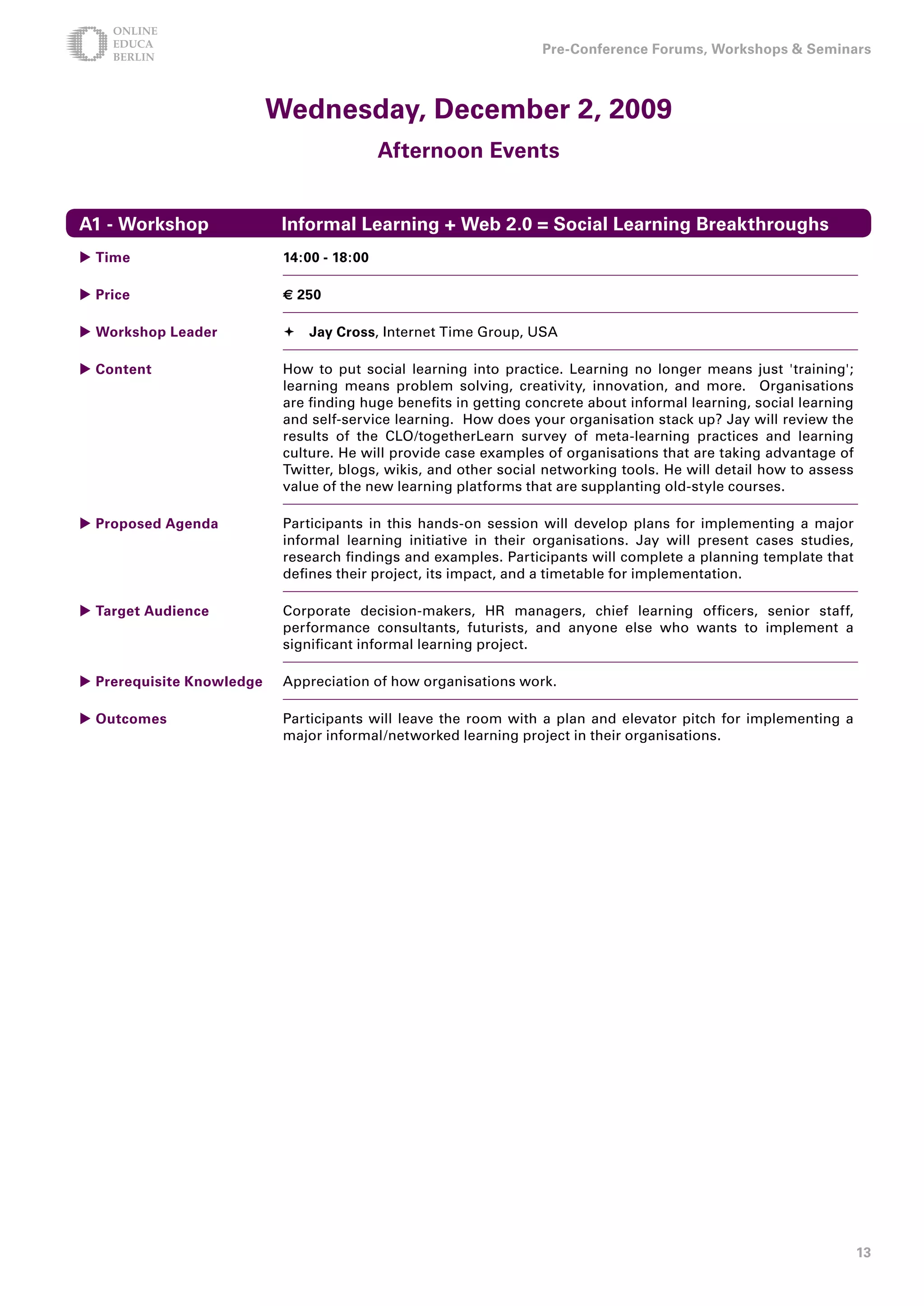 Pre-Conference Forums, Workshops  Seminars



                           Wednesday, December , 009
                                            Afternoon Events


A1 - Workshop               Informal Learning + Web .0 = Social Learning Breakthroughs
 Time                      1:00 - 18:00

 Price                     € 50

 Workshop Leader            Jay Cross, Internet Time Group, USA

 Content                   How to put social learning into practice. Learning no longer means just 'training';
                            learning means problem solving, creativity, innovation, and more. Organisations
                            are finding huge benefits in getting concrete about informal learning, social learning
                            and self-service learning. How does your organisation stack up? Jay will review the
                            results of the CLO/togetherLearn survey of meta-learning practices and learning
                            culture. He will provide case examples of organisations that are taking advantage of
                            Twitter, blogs, wikis, and other social networking tools. He will detail how to assess
                            value of the new learning platforms that are supplanting old-style courses.

 Proposed Agenda           Participants in this hands-on session will develop plans for implementing a major
                            informal learning initiative in their organisations. Jay will present cases studies,
                            research findings and examples. Participants will complete a planning template that
                            defines their project, its impact, and a timetable for implementation.

 Target Audience           Corporate decision-makers, HR managers, chief learning officers, senior staff,
                            performance consultants, futurists, and anyone else who wants to implement a
                            significant informal learning project.

 Prerequisite Knowledge    Appreciation of how organisations work.

 Outcomes                  Participants will leave the room with a plan and elevator pitch for implementing a
                            major informal/networked learning project in their organisations.




                                                                                                                     1
 
