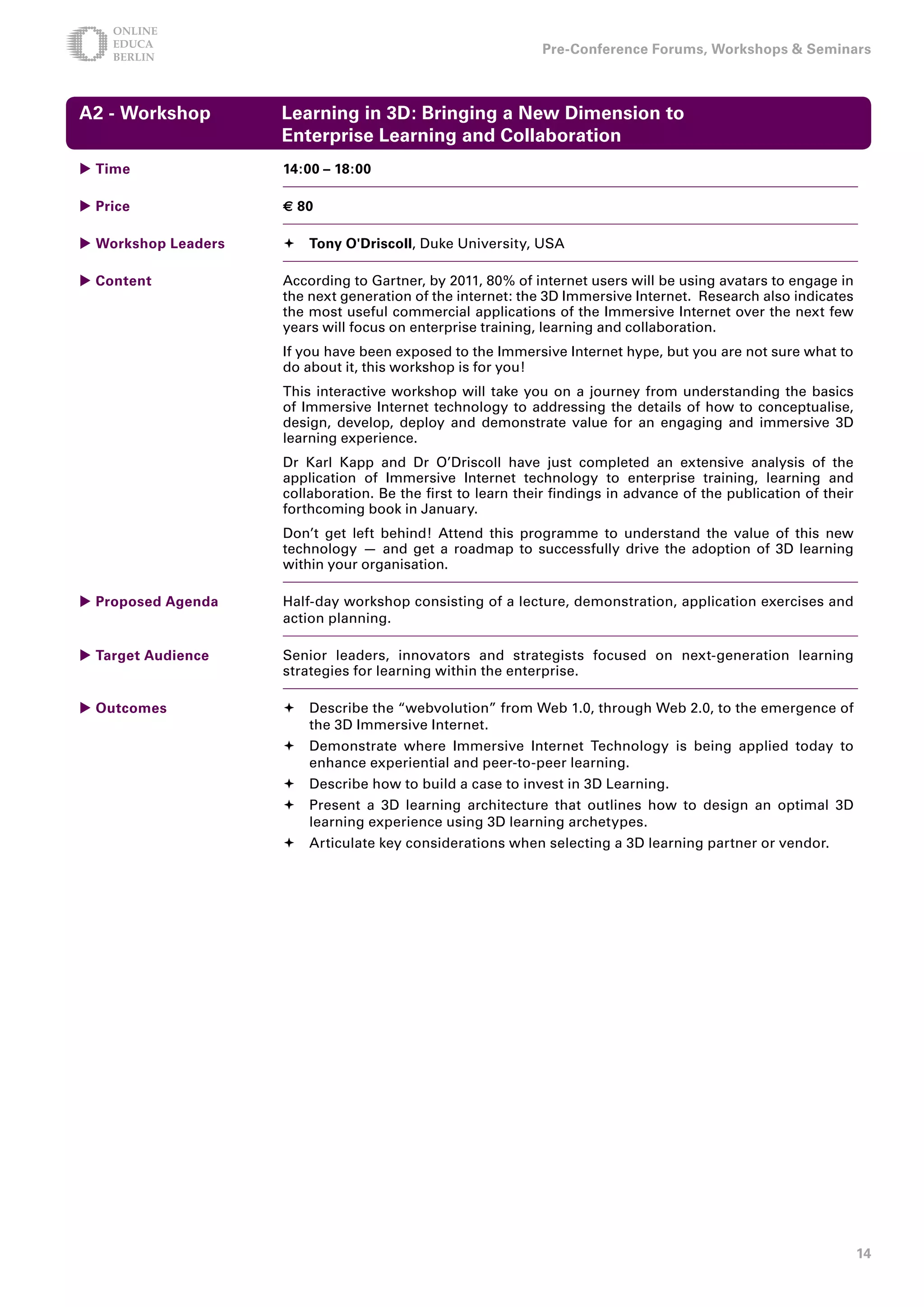 Pre-Conference Forums, Workshops  Seminars



A - Workshop        Learning in D: Bringing a New Dimension to
                     Enterprise Learning and Collaboration
 Time               1:00 – 18:00

 Price              € 80

 Workshop Leaders    Tony O'Driscoll, Duke University, USA

 Content            According to Gartner, by 2011, 80% of internet users will be using avatars to engage in
                     the next generation of the internet: the 3D Immersive Internet. Research also indicates
                     the most useful commercial applications of the Immersive Internet over the next few
                     years will focus on enterprise training, learning and collaboration.
                     If you have been exposed to the Immersive Internet hype, but you are not sure what to
                     do about it, this workshop is for you!
                     This interactive workshop will take you on a journey from understanding the basics
                     of Immersive Internet technology to addressing the details of how to conceptualise,
                     design, develop, deploy and demonstrate value for an engaging and immersive 3D
                     learning experience.
                     Dr Karl Kapp and Dr O’Driscoll have just completed an extensive analysis of the
                     application of Immersive Internet technology to enterprise training, learning and
                     collaboration. Be the first to learn their findings in advance of the publication of their
                     forthcoming book in January.
                     Don’t get left behind! Attend this programme to understand the value of this new
                     technology — and get a roadmap to successfully drive the adoption of 3D learning
                     within your organisation.

 Proposed Agenda    Half-day workshop consisting of a lecture, demonstration, application exercises and
                     action planning.

 Target Audience    Senior leaders, innovators and strategists focused on next-generation learning
                     strategies for learning within the enterprise.

 Outcomes            Describe the “webvolution” from Web 1.0, through Web 2.0, to the emergence of
                       the 3D Immersive Internet.
                      Demonstrate where Immersive Internet Technology is being applied today to
                       enhance experiential and peer-to-peer learning.
                      Describe how to build a case to invest in 3D Learning.
                      Present a 3D learning architecture that outlines how to design an optimal 3D
                       learning experience using 3D learning archetypes.
                      Articulate key considerations when selecting a 3D learning partner or vendor.




                                                                                                                  1
 