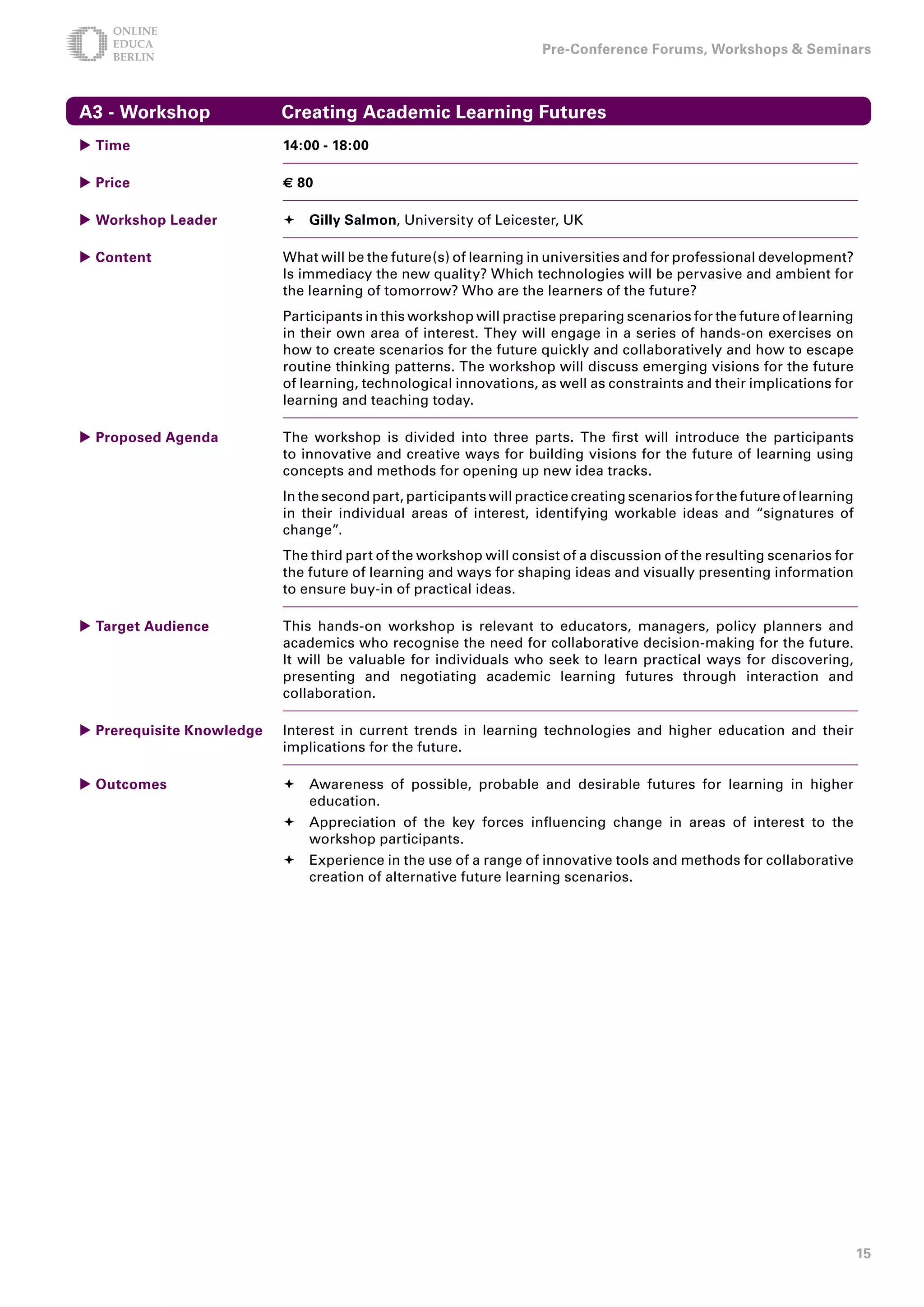 Pre-Conference Forums, Workshops  Seminars



A - Workshop              Creating Academic Learning Futures
 Time                     1:00 - 18:00

 Price                    € 80

 Workshop Leader           Gilly Salmon, University of Leicester, UK

 Content                  What will be the future(s) of learning in universities and for professional development?
                           Is immediacy the new quality? Which technologies will be pervasive and ambient for
                           the learning of tomorrow? Who are the learners of the future?
                           Participants in this workshop will practise preparing scenarios for the future of learning
                           in their own area of interest. They will engage in a series of hands-on exercises on
                           how to create scenarios for the future quickly and collaboratively and how to escape
                           routine thinking patterns. The workshop will discuss emerging visions for the future
                           of learning, technological innovations, as well as constraints and their implications for
                           learning and teaching today.

 Proposed Agenda          The workshop is divided into three parts. The first will introduce the participants
                           to innovative and creative ways for building visions for the future of learning using
                           concepts and methods for opening up new idea tracks.
                           In the second part, participants will practice creating scenarios for the future of learning
                           in their individual areas of interest, identifying workable ideas and “signatures of
                           change”.
                           The third part of the workshop will consist of a discussion of the resulting scenarios for
                           the future of learning and ways for shaping ideas and visually presenting information
                           to ensure buy-in of practical ideas.

 Target Audience          This hands-on workshop is relevant to educators, managers, policy planners and
                           academics who recognise the need for collaborative decision-making for the future.
                           It will be valuable for individuals who seek to learn practical ways for discovering,
                           presenting and negotiating academic learning futures through interaction and
                           collaboration.

 Prerequisite Knowledge   Interest in current trends in learning technologies and higher education and their
                           implications for the future.

 Outcomes                  Awareness of possible, probable and desirable futures for learning in higher
                             education.
                            Appreciation of the key forces influencing change in areas of interest to the
                             workshop participants.
                            Experience in the use of a range of innovative tools and methods for collaborative
                             creation of alternative future learning scenarios.




                                                                                                                          15
 