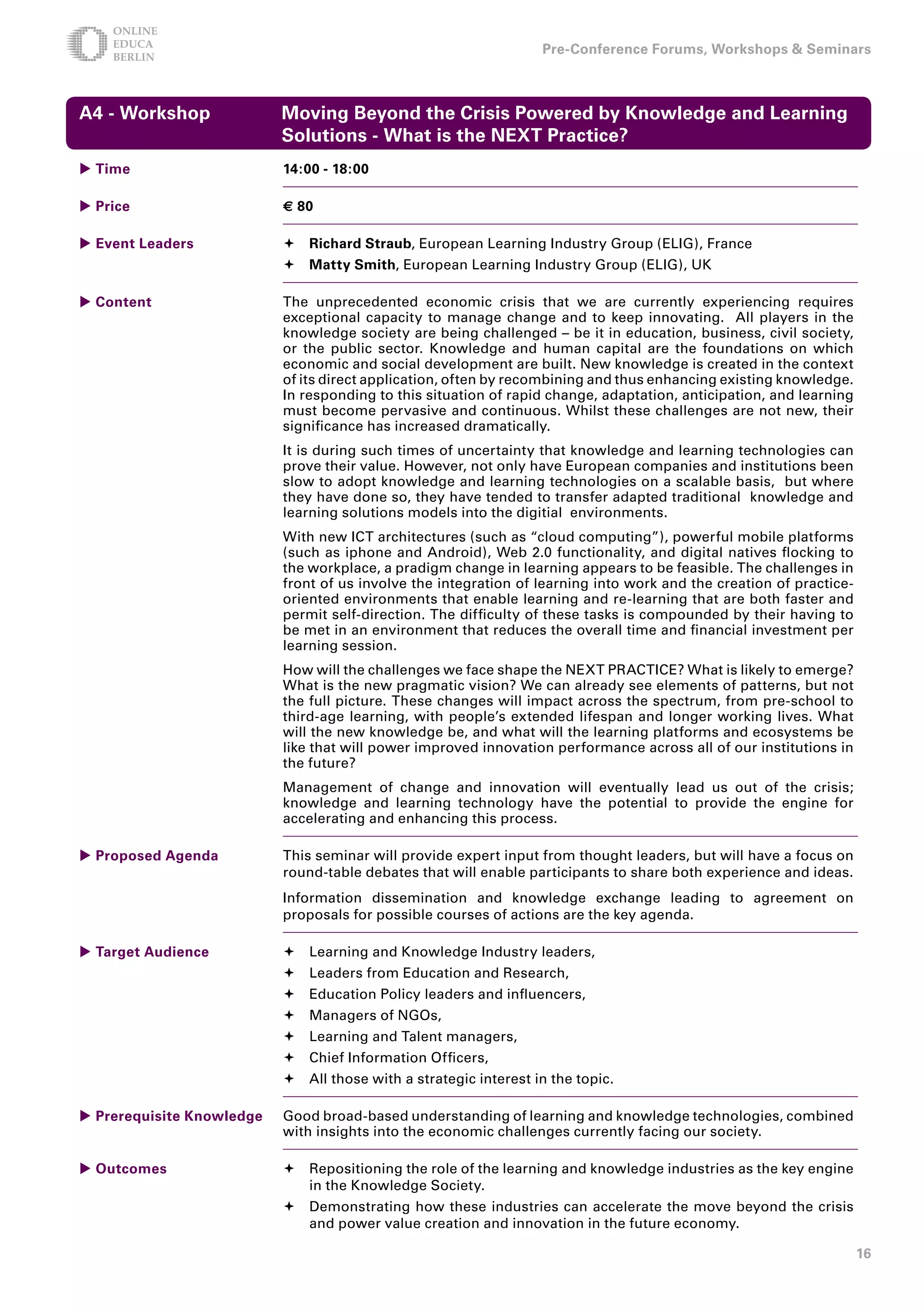 Pre-Conference Forums, Workshops  Seminars



A - Workshop              Moving Beyond the Crisis Powered by Knowledge and Learning
                           Solutions - What is the NEXT Practice?
 Time                     1:00 - 18:00

 Price                    € 80

 Event Leaders             Richard Straub, European Learning Industry Group (ELIG), France
                            Matty Smith, European Learning Industry Group (ELIG), UK

 Content                  The unprecedented economic crisis that we are currently experiencing requires
                           exceptional capacity to manage change and to keep innovating. All players in the
                           knowledge society are being challenged – be it in education, business, civil society,
                           or the public sector. Knowledge and human capital are the foundations on which
                           economic and social development are built. New knowledge is created in the context
                           of its direct application, often by recombining and thus enhancing existing knowledge.
                           In responding to this situation of rapid change, adaptation, anticipation, and learning
                           must become pervasive and continuous. Whilst these challenges are not new, their
                           significance has increased dramatically.
                           It is during such times of uncertainty that knowledge and learning technologies can
                           prove their value. However, not only have European companies and institutions been
                           slow to adopt knowledge and learning technologies on a scalable basis, but where
                           they have done so, they have tended to transfer adapted traditional knowledge and
                           learning solutions models into the digitial environments.
                           With new ICT architectures (such as “cloud computing”), powerful mobile platforms
                           (such as iphone and Android), Web 2.0 functionality, and digital natives flocking to
                           the workplace, a pradigm change in learning appears to be feasible. The challenges in
                           front of us involve the integration of learning into work and the creation of practice-
                           oriented environments that enable learning and re-learning that are both faster and
                           permit self-direction. The difficulty of these tasks is compounded by their having to
                           be met in an environment that reduces the overall time and financial investment per
                           learning session.
                           How will the challenges we face shape the NEXT PRACTICE? What is likely to emerge?
                           What is the new pragmatic vision? We can already see elements of patterns, but not
                           the full picture. These changes will impact across the spectrum, from pre-school to
                           third-age learning, with people’s extended lifespan and longer working lives. What
                           will the new knowledge be, and what will the learning platforms and ecosystems be
                           like that will power improved innovation performance across all of our institutions in
                           the future?
                           Management of change and innovation will eventually lead us out of the crisis;
                           knowledge and learning technology have the potential to provide the engine for
                           accelerating and enhancing this process.

 Proposed Agenda          This seminar will provide expert input from thought leaders, but will have a focus on
                           round-table debates that will enable participants to share both experience and ideas.
                           Information dissemination and knowledge exchange leading to agreement on
                           proposals for possible courses of actions are the key agenda.

 Target Audience           Learning and Knowledge Industry leaders,
                            Leaders from Education and Research,
                            Education Policy leaders and influencers,
                            Managers of NGOs,
                            Learning and Talent managers,
                            Chief Information Officers,
                            All those with a strategic interest in the topic.

 Prerequisite Knowledge   Good broad-based understanding of learning and knowledge technologies, combined
                           with insights into the economic challenges currently facing our society.

 Outcomes                  Repositioning the role of the learning and knowledge industries as the key engine
                             in the Knowledge Society.
                            Demonstrating how these industries can accelerate the move beyond the crisis
                             and power value creation and innovation in the future economy.

                                                                                                                     1
 