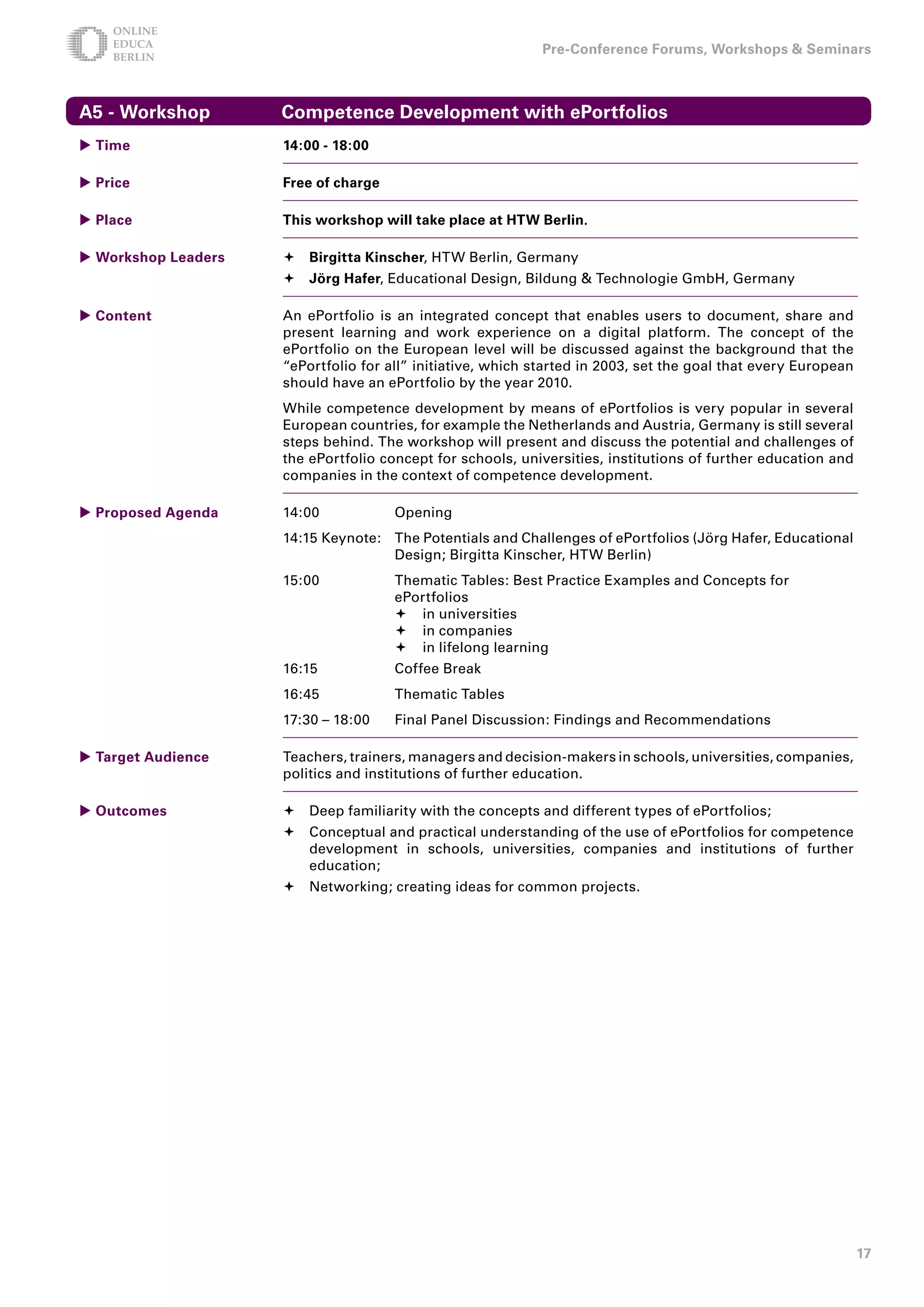 Pre-Conference Forums, Workshops  Seminars



A5 - Workshop        Competence Development with ePortfolios
 Time               1:00 - 18:00

 Price              Free of charge

 Place              This workshop will take place at HTW Berlin.

 Workshop Leaders    Birgitta Kinscher, HTW Berlin, Germany
                      Jörg Hafer, Educational Design, Bildung  Technologie GmbH, Germany

 Content            An ePortfolio is an integrated concept that enables users to document, share and
                     present learning and work experience on a digital platform. The concept of the
                     ePortfolio on the European level will be discussed against the background that the
                     “ePortfolio for all” initiative, which started in 2003, set the goal that every European
                     should have an ePortfolio by the year 2010.
                     While competence development by means of ePortfolios is very popular in several
                     European countries, for example the Netherlands and Austria, Germany is still several
                     steps behind. The workshop will present and discuss the potential and challenges of
                     the ePortfolio concept for schools, universities, institutions of further education and
                     companies in the context of competence development.

 Proposed Agenda    14:00            Opening
                     14:15 Keynote: The Potentials and Challenges of ePortfolios (Jörg Hafer, Educational
                                    Design; Birgitta Kinscher, HTW Berlin)
                     15:00            Thematic Tables: Best Practice Examples and Concepts for
                                      ePortfolios
                                       in universities
                                       in companies
                                       in lifelong learning
                     16:15            Coffee Break
                     16:45            Thematic Tables
                     17:30 – 18:00    Final Panel Discussion: Findings and Recommendations

 Target Audience    Teachers, trainers, managers and decision-makers in schools, universities, companies,
                     politics and institutions of further education.

 Outcomes            Deep familiarity with the concepts and different types of ePortfolios;
                      Conceptual and practical understanding of the use of ePortfolios for competence
                       development in schools, universities, companies and institutions of further
                       education;
                      Networking; creating ideas for common projects.




                                                                                                                17
 