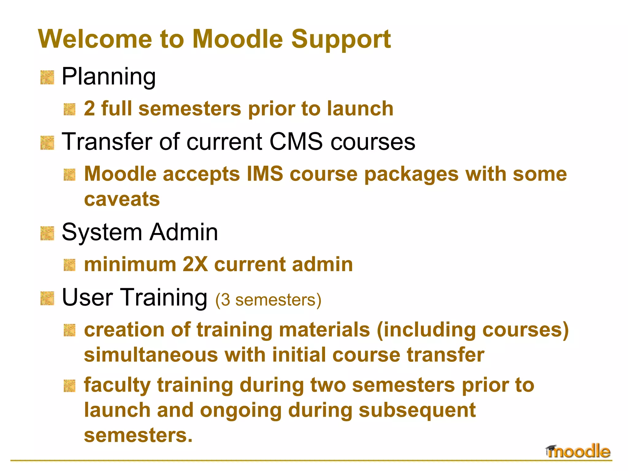 Welcome to Moodle Support
 Planning
   2 full semesters prior to launch
 Transfer of current CMS courses
   Moodle accepts IMS course packages with some
   caveats
 System Admin
   minimum 2X current admin
 User Training (3 semesters)
   creation of training materials (including courses)
   simultaneous with initial course transfer
   faculty training during two semesters prior to
   launch and ongoing during subsequent
   semesters.
 
