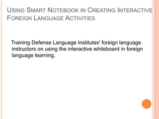 USING SMART NOTEBOOK IN CREATING INTERACTIVE
FOREIGN LANGUAGE ACTIVITIES


 Training Defense Language Institutes' foreign language
 instructors on using the interactive whiteboard in foreign
 language learning.
 