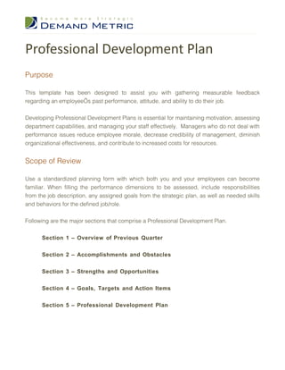 Professional Development Plan
Purpose

This template has been designed to assist you with gathering measurable feedback
regarding an employee’s past performance, attitude, and ability to do their job.


Developing Professional Development Plans is essential for maintaining motivation, assessing
department capabilities, and managing your staff effectively. Managers who do not deal with
performance issues reduce employee morale, decrease credibility of management, diminish
organizational effectiveness, and contribute to increased costs for resources.


Scope of Review

Use a standardized planning form with which both you and your employees can become
familiar. When filling the performance dimensions to be assessed, include responsibilities
from the job description, any assigned goals from the strategic plan, as well as needed skills
and behaviors for the defined job/role.


Following are the major sections that comprise a Professional Development Plan.


      Section 1 – Overview of Previous Quarter


      Section 2 – Accomplishments and Obstacles


      Section 3 – Strengths and Opportunities


      Section 4 – Goals, Targets and Action Items


      Section 5 – Professional Development Plan
 