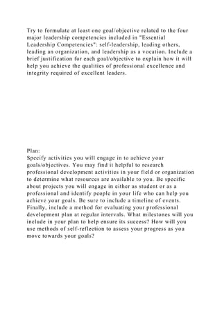 Try to formulate at least one goal/objective related to the four
major leadership competencies included in "Essential
Leadership Competencies": self-leadership, leading others,
leading an organization, and leadership as a vocation. Include a
brief justification for each goal/objective to explain how it will
help you achieve the qualities of professional excellence and
integrity required of excellent leaders.
Plan:
Specify activities you will engage in to achieve your
goals/objectives. You may find it helpful to research
professional development activities in your field or organization
to determine what resources are available to you. Be specific
about projects you will engage in either as student or as a
professional and identify people in your life who can help you
achieve your goals. Be sure to include a timeline of events.
Finally, include a method for evaluating your professional
development plan at regular intervals. What milestones will you
include in your plan to help ensure its success? How will you
use methods of self-reflection to assess your progress as you
move towards your goals?
 