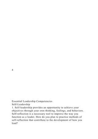4
Essential Leadership Competencies
Self-Leadership
1. Self-leadership provides an opportunity to achieve your
objectives through your own thinking, feelings, and behaviors.
Self-reflection is a necessary tool to improve the way you
function as a leader. How do you plan to practice methods of
self-reflection that contribute to the development of how you
lead?
 