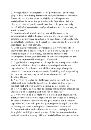 2. Recognition of characteristics of professional excellence
plays a key role during interviews and performance evaluations.
These characteristics must be visible to colleagues and
stakeholders in order for you to benefit from them. Which
characteristics of professional excellence do you currently
have? Which characteristics of professional excellence do you
want to have?
3. Emotional and social intelligence skills translate to
communication skills. Leaders who are able to access their
emotional center have an advantage over leaders who only rely
on intellect. Emotional and social intelligence can be an area of
significant personal growth.
4. Continued professional development delivers benefits to
individuals, their profession, their community, and possibly the
world at large. Most notably, continued professional
development keeps you desirable in your current position and
attractive to potential employers, if needed.
5. Organizational responses to change in the workplace are the
result of individual leaders who are employed within the
organization. As a leader, the ability to manage change is
essential. How can you demonstrate flexibility and adaptability
in response to changing or unknown circumstances?
Leading Others
1. An effective leader has followers and inspires them. This
relationship is mutually beneficial. Leaders and followers
support each other in order to achieve goals, vision, or
objectives. How do you plan to inspire followership through the
utilization of leadership and motivation theories?
2. Diversity can be a strength within a team and organization.
First, diversity must be recognized and leveraged as a strength.
Diversity provides fresh ideas and perspective for a team or
organization. How will you analyze people's strengths in order
to leverage diversity to improve performance outcomes?
3. Communication and collaboration are increasingly important
in a global and digital environment. Effective communication
and collaboration among different stakeholders are prevalent in
 
