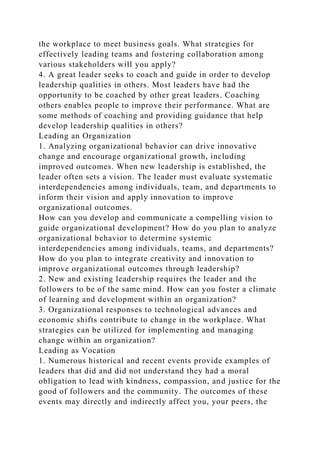 the workplace to meet business goals. What strategies for
effectively leading teams and fostering collaboration among
various stakeholders will you apply?
4. A great leader seeks to coach and guide in order to develop
leadership qualities in others. Most leaders have had the
opportunity to be coached by other great leaders. Coaching
others enables people to improve their performance. What are
some methods of coaching and providing guidance that help
develop leadership qualities in others?
Leading an Organization
1. Analyzing organizational behavior can drive innovative
change and encourage organizational growth, including
improved outcomes. When new leadership is established, the
leader often sets a vision. The leader must evaluate systematic
interdependencies among individuals, team, and departments to
inform their vision and apply innovation to improve
organizational outcomes.
How can you develop and communicate a compelling vision to
guide organizational development? How do you plan to analyze
organizational behavior to determine systemic
interdependencies among individuals, teams, and departments?
How do you plan to integrate creativity and innovation to
improve organizational outcomes through leadership?
2. New and existing leadership requires the leader and the
followers to be of the same mind. How can you foster a climate
of learning and development within an organization?
3. Organizational responses to technological advances and
economic shifts contribute to change in the workplace. What
strategies can be utilized for implementing and managing
change within an organization?
Leading as Vocation
1. Numerous historical and recent events provide examples of
leaders that did and did not understand they had a moral
obligation to lead with kindness, compassion, and justice for the
good of followers and the community. The outcomes of these
events may directly and indirectly affect you, your peers, the
 