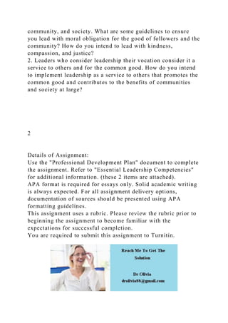 community, and society. What are some guidelines to ensure
you lead with moral obligation for the good of followers and the
community? How do you intend to lead with kindness,
compassion, and justice?
2. Leaders who consider leadership their vocation consider it a
service to others and for the common good. How do you intend
to implement leadership as a service to others that promotes the
common good and contributes to the benefits of communities
and society at large?
2
Details of Assignment:
Use the "Professional Development Plan" document to complete
the assignment. Refer to "Essential Leadership Competencies"
for additional information. (these 2 items are attached).
APA format is required for essays only. Solid academic writing
is always expected. For all assignment delivery options,
documentation of sources should be presented using APA
formatting guidelines.
This assignment uses a rubric. Please review the rubric prior to
beginning the assignment to become familiar with the
expectations for successful completion.
You are required to submit this assignment to Turnitin.
 