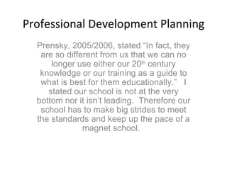 Professional Development Planning Prensky, 2005/2006, stated “In fact, they are so different from us that we can no longer use either our 20 th  century knowledge or our training as a guide to what is best for them educationally.”  I stated our school is not at the very bottom nor it isn’t leading.  Therefore our school has to make big strides to meet the standards and keep up the pace of a magnet school.  