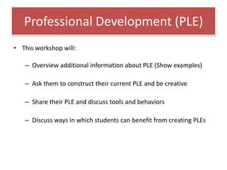 Professional Development (PLE)
• This workshop will:

   – Overview additional information about PLE (Show examples)

   – Ask them to construct their current PLE and be creative

   – Share their PLE and discuss tools and behaviors

   – Discuss ways in which students can benefit from creating PLEs
 